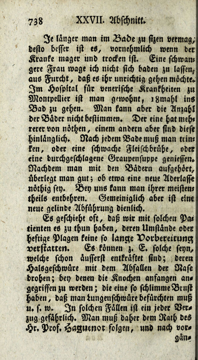 3e långec man tm jti (tjen »etntag; befio be0«r tjl ts, vornehmlich menn ber ilSranfe mager iinb trocfen i(i. (Sine fchtvatu gere ^rau tvage ich nicht fleh haben jn (affen; auö furcht, bah ih^ unrichtig gehen mo(htei> 3m .^ofpital für venerifche ^ranfheiten )u Montpellier ifl man gemohnt, iBmahl in$ 523ab gehen. Man Fann aber bie ilnjiahf her Q3äber nicht heflimmen» ^er eine hat meh* mervon nhthen^ einem anbern aber f?nb biefe hinlänglich. Slach febem ^abe muh man ttim fen, ober eine fchmachc 5i«ifthhruh« / vbec eine burchgefchlnstne ©raupenfuppe genieffen* 01a(hbem man mit ben i!5abe4rn aufgeh^rt^ ^^berlegt man gut; ob etwa eine neue 2lber(affe ttSthig ftp. ^tp nnb Pann man ihrer meiflen« theilP entbehren. Gemeiniglich aber ifi eine neue gelinbe Abführung bienlich. (Sp gefchieht 0^^ bah mir mit folchen lienten eo ju thun haben ^ beren Umfiänbe obee heftige plagen feine fo lange X^erbereirnng g!)etflattctt. (Sb fbnnen j. G. folche fepn^ speiche Ohon åufferfi entfråftet flnb; beten J^alegefchtPiire mit bem 2(bfa(len ber 0^afe brohen; bep benen bie Knochen anfangen an« gegriffen }u werben; bie eine fo fihlimmeQ3tnfl haben ^ bah man tungenfehtpöre befär^ten muf u. f. tp. 3tt folgen $äOen ifi ein feber i8er« )ug gefährlich. Man muh baher bem Diath be$ J&r.3)rof. t^agttenor folgen, unb nach »or* gån«