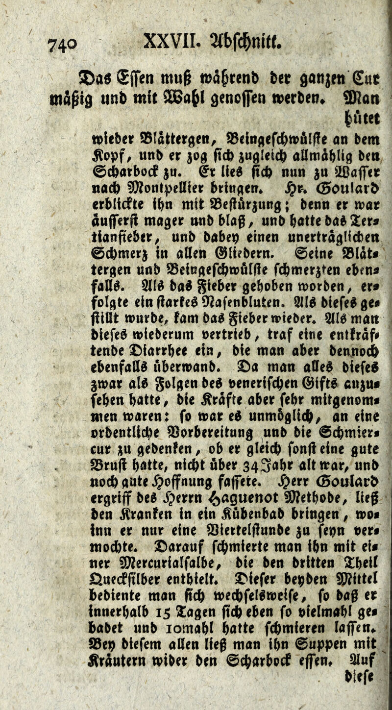 ^aö^Sffen mu§ n>ä§reni> ber donjen Sue ttiåpt0 tttib mit denoffeti werten» ÜHati littet wieber IStättergen/ S3<ini:|(f(|n)äl|?e on bem ^opf, unb er jog ftd> jugleidb allmäblig bea ©Äarbocf ju. lied nun ju äßaffer nad !9tontpeUier bringen» J^r. (goulart erblicfte ibn mit tBefl&rjung; benn er n>ar infferfi mager nnb hla^, unb batte bab Ser« tianfteber/ unb babep einen unerträgHcben @cbmer) in alten ©Hebern, ©eine Sbiät« tergen unb 93eingef(^wö[|!e fdltmerjten ebena fadé. 9(lé bad f^ieber gehoben morben, er« folgte ein Harfed 9tafen bluten. 911d biefed ge« füllt mürbe, tarn bad Silber wieber» iüld matt . biefed mieberum vertrieb, traf eine entfraf« tenbe ^iarrbee ein, bie man ober benno^ ebenfadd ubermanb. ^a man aded biefed gwar ald folgen bed venerifcben ©iftd anjua (eben batte / bie Grafte aber febr mitgenom« menmaren: fo war ed unmbgli^/ an eine orbentlicbe iSorbereitnng unb bie ©cbmier« cur ju gebenfen / ob er gleich fond eine gute JBrud botte, nicht über 343obr alt war, unb noch gute .^Öffnung faffete. J^err (Boularh ergriff bed ^jerrn 4)n9ttenot SWetbobe, ließ ben itranfen in ein ^übenbab bringen , wo« inn er nur eine iSiertelftunbe ju fepn ver« mochte. X)arauf fchmierte man ibn mit ei« ner dttercurialfalbe, bie ben brüten Slbeil l^ueifftlber enthielt. Sifefer bepben ÜRittel bebiente man ffch wechfeldweife, fo baß er innerhalb 15 Sagen ffch eben fo vielmabl ge« : habet unb lomabl batte fchmieren laffen» < tBep biefem aden lie^ man ihn ©uppen mit ^ Kräutern wiber ben ©charbod effen. Sluf '