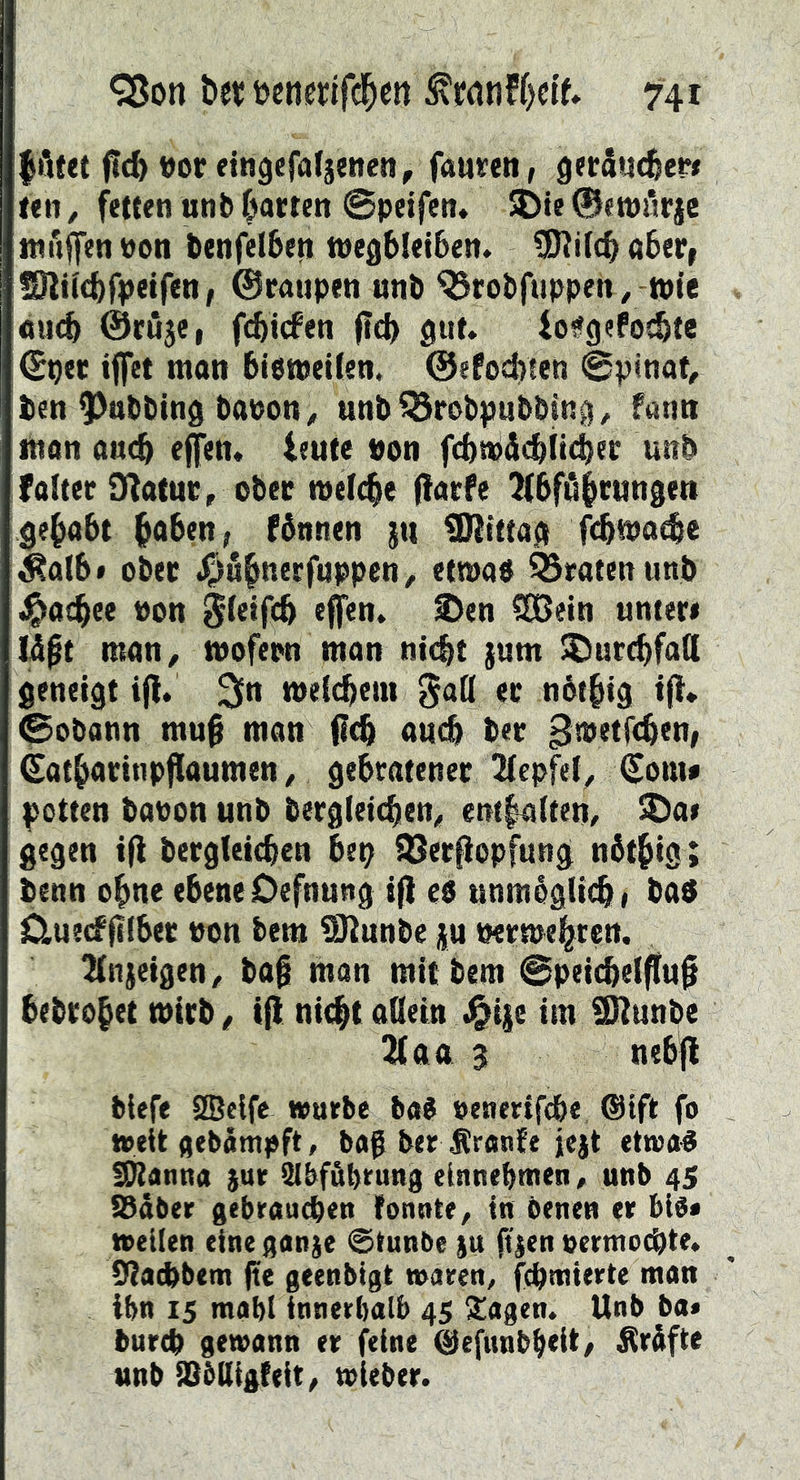 |öfet vor eingefafsencn, faurcn, getSucfeer* f<n, fetten unb fj)atten ©peifen» Jöte 0«tpiirjc iwiiffen pon benfelbeti wegbletben. 3Ri((^ aber, fOliicbfpetfeti, ©raupen unb ^robfuppen, tpfe aucb ©ruje, fcbicfen (leb io^gefoebte ©per iffet man bietpeilen. ©efoebten ©pinot, ben ^nbbing bapon ^ unb^rabpubbiug^ fann man auch effen. ieute pon fcbtPäebiteber unb falter D^atur, ober meicbe (farfe ^tbfübcungen gehabt fånnen jti 02tttag febtpaebe ^albf ober J^S^nerfuppen^ etmao traten unb ^acbee Pon Sletfcb effen. S)en COßein unter« Üßt man^ tpofern man nt(bt }um ^urebfad geneigt tfl. 3*^ meicbem ^ad er nbtbig tfl* ©obann mu§ man fl^ auch ber ^tpetfeben, ©atbarinpflaumen / gebratener 2(epfel^ ©ont« potten bapon unb bergieicben^ ent|a(ten, ^a« gegen i|l bergleicbcn bep Söerßopfung n6tbis ; benn ebne ebene Oefnung tf} es unmoglt^, ba$ ^ue(f(ilber Pon bem üßunbe ju Permebren. 2(nieigen/ ba@ man mit bem ©peii$e(ffu§ bebrobet mirb^ if} nit^t oßein Jg^ije im ÜRunbe 2(aa 3 nebfl blefe 3Se{fe würbe baJ penertfebe, ®ift fo weit flebämpft, bag ber Äranfe jejt etwa^ fPIanna }ur Slbföbrung einneptnen, unb 45 SSdber gebrauchen fonnte^ in benen er bib« weilen eine ganje @tunbe )u 0|en permoebte. Dtacbbem (te geenbigt waren, fepmierte man ibn 15 mabl innerhalb 45 2!agen. Unb ba< bureb gewann er feine ®efunbb<it/ prüfte unb iObUigteit/ wieber.