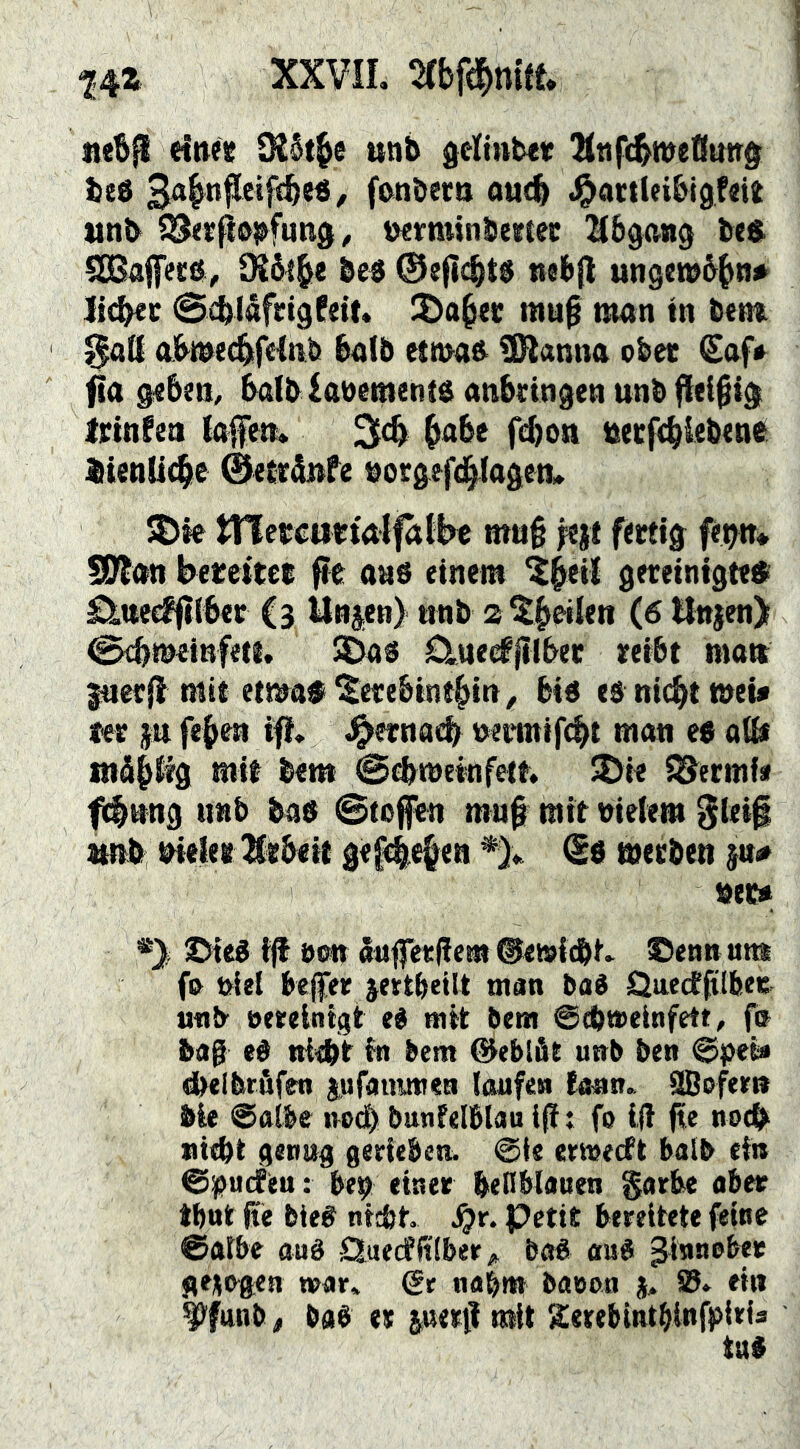 ne&ps einee Ü26t^e unb delintev IKttfc^meßung^ beö 3a|ti|Ieif«be«, fcinberti ou^ .^attlcibigfait tttib SS<rfiö^fun0^ üerminbertec l^bgang bes SGBajfeeti, SKSl^e be« nebjl ungwb^tn* ]i(^c ScblåfeigPett. mup man tn bem 0a(I abmecbtfHnb ba(b etma& ÜHanna ober €af«^ fta geben, balblaoementö anbringen unb fleißig Irtnfen ktfen* 3cb ^abe fcbon tterfcbiebenfi JiienUclie @ejt5»fe borgefd^agen» ^le tnercurtalfalW mu§ fertig fe^n* SDtan bereiter pe aaö einem ?^eU gereinigte® ^tteeffliber (3 iln3.en) nnb a^^eilen (6 tlnjen) 0cbmeinfeti, 2Das Clneefjllber reibt matt ^erjl mit etmaf^erebint^in, biö eä nicht meü ter $u fehen ifl. J^ernacb t^enntfcht man eb aib tnäh% mit bent 0cbmeinfett. ^ie i^ermie fch^ng imb bas ©tofen mn^ mit meiem 3iet| tmb bieler 3lrbeit gef^e^en *).. werben jn# »et» *) ©teg ijt oon «tiffetlicm ©etsi^t. ©enn um fo »ie( befer jertbetlt man bad jQuectßlbee utib eerelntgt ei mit bem ©cbmeinfett, fn bag ei niebt in bem ©eblät uub ben ©pei« ^elbrbfen lufauunen laufen tonn.. üBoferit bie @ft(be noch bunfelblau If t fo Iff jte noch niebt genug gerieben. @ie ertoecft halb ein ©pucfeu: be» einer befiblauen §orbe ober tbnt ße bie# nicbt. .^r. Petit bereitete feine ©gtbe aué Quecfbiber„ baå ou« Zinnober gezogen wor» €r nobm booon j, S. ein ^funb, baé et luerti mit Sietebintbinfpirfs
