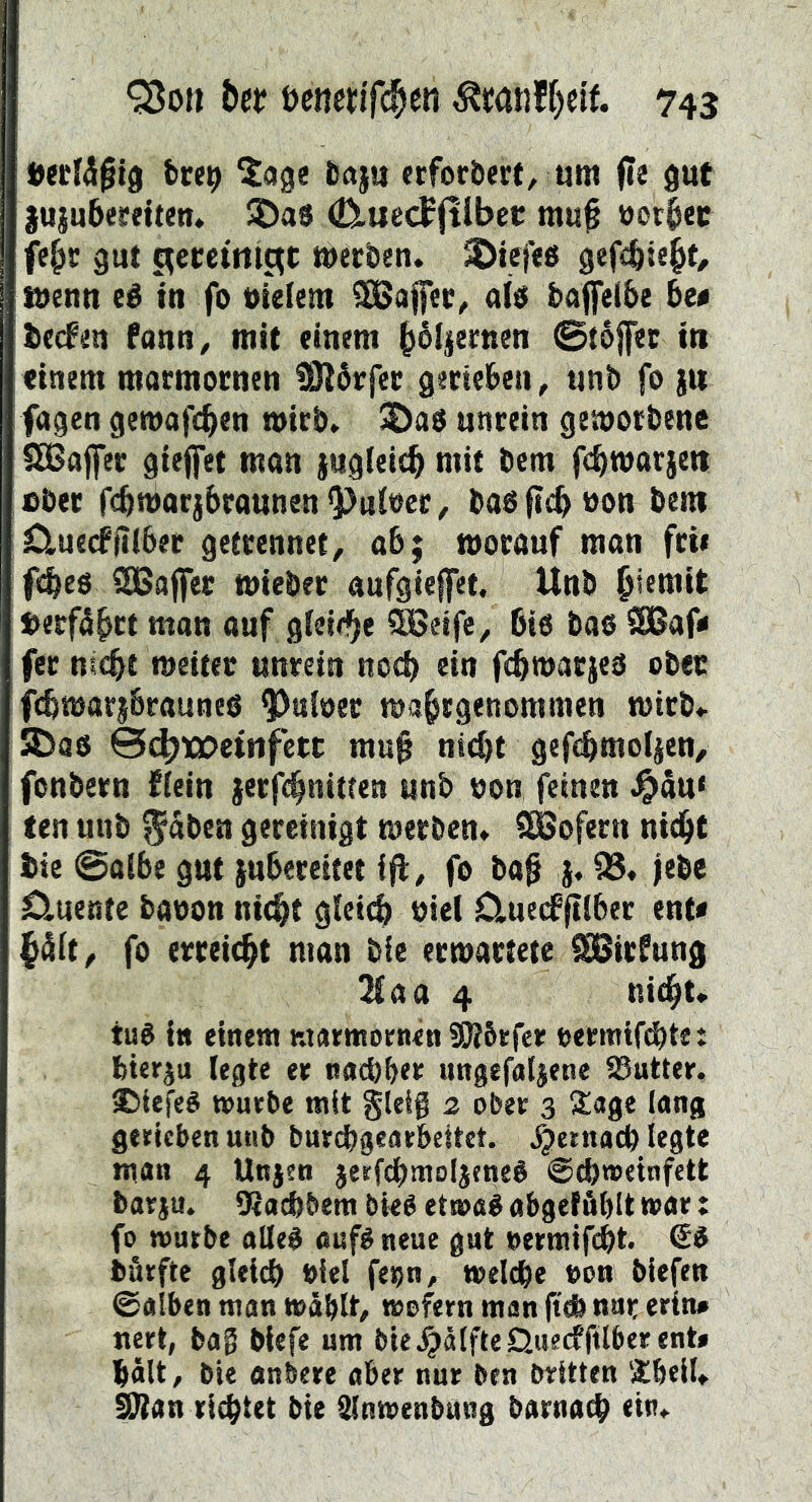 öecfd^tö bre9 ^cige üaju «fordert, tim fee gut juiubeseiten, 5Da8 (D.uecf(tlbet m«^ üot^ec fe^c gut c^etctmat mecbeti. 5Dief<8 gefcbie^t/ titenn eé tn fo oielem a(8 baffel&e 6e« becfüu fann^ mit einem b^Ijemen 0t6|fec in einem macmocnen SRårfec geneben, tinb fo jit fagen gemafc^en micb» unrein geworbene $£ßajfer gieffet man jugleicb mit bem fc^marjen über fcbmarjbraunenRuiner, baöficbüon bem Cluecffiiber getrennet, ab; worauf man frw fi^eö SGBaffer wieber anfgieffet, Unb »erfährt man auf gieid^e ®8eife, ßiö bas 2Baf< fer nicßt weiter unrein nocß ein fcßwarjes ober fcßwarj&raunes ^uloer wa^rgenommen wirb* SDas 0(biQC»etiifetc mu§ nicßt gefcbrnoljen, fonbern fiein jerfc^nitten unb oon feinen .^äu« ten unb $aben gereinigt werben* SBofern nid^t bie 0a{6e gut juberettet ift, fo ba0 j. jebe 0.uente baoon nie^t gleich nie! 0.uedP|tiber ent« fo erreicht man bie erwartete ^irfung 3£aa 4 nic^t* tu8 i» einem ntarmornen SJtöefer t>ermtf(§te: bterju legte er nocbber ungefaljene Butter. SJiefeé tourbe mit gleig 2 ober 3 !£age lang gerieben unb buri^igearbcitet. ^jetnacb legte man 4 Unjen jetfdbmoljeneé ©ebweinfett barju. tRacbbem bteé ettoaé abgetäblt mar: fo würbe alleb oufé neue gut »ermifebt. ©8 bürfte gleich biel feo«, welche eon biefeu ©alben man wählt, wofern man jtdh nur erin# nert, bag biefe um ble^älfteQuecffilberent» hält, bie anbere aber nur ben britten Sheil* ^an richtet bie älnwenbung barnach ein*