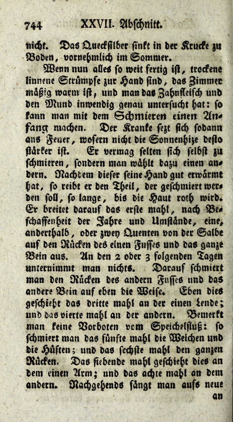Ctuecffil6(!r ftnft in bec j^cucfe )it iBoben, oocne^mit(b imSotmmev. ^enn nun oOetf fo weit fertig tcocFene linnene ©trömpfe gut .^onb finb^ ba« tn&ptg wocm ifl; unb man bab Ba^tifleifd^ unb ben ^unb inmenbig genau unterfucbt ^at: fo fann mon mit bem @(|)mterctt cirtett 2ln< fan^ machen. 3^er ^canle fegt ficb fobann mi ^euer ^ wofern nie^t bie 0onnen{iige befio fiärPer ifi. €c bermag feiten fel6(l gtt firmieren, fonbern nmn wd^tt bagu einen an# bern* OJaebbent biefer feine .^anb gut erwärmt l^at, fo reibt er ben ^^il, ber gefcbmiert wer# ben foü, fo lange ^ bio bie ^aut rot^ wirb* Qt breitet barauf boo erfle ma^l ^ narb i23e# fcbafenbeit ber unb Um^dnbe, eine, anbertbalb, ober gwe^ Cluenten bon ber ©albe auf ben IXdcfen bed einen SufRb unb bab gange QSein auo. 2{n ben 2 ober 3 folgenben ^agen unternimmt man nic^to. darauf furniert man ben ütdden beb anbern nnb bo$ onbere SBein auf eben bie SSBeife* tgbcn bieb gefcbiebt bab britte ma^l an ber einen ienbe; unb bab oierte ma^t an ber onbetn. ^emerft man feine iSorboten tcm ©betdelflu^t fo fcbmiert man bab fdnfte ma^l bie CEBeicben unb bie J^ften; unb bab fecblie ma^f ben gangen SKdcfen. ^ab ftebenbe ma^i gefcbtebt bieb an bem einen 2(em; unb bab at^te ma^f an bem anbern* i]Ilacbgebenbb fdngt man aufb neue an