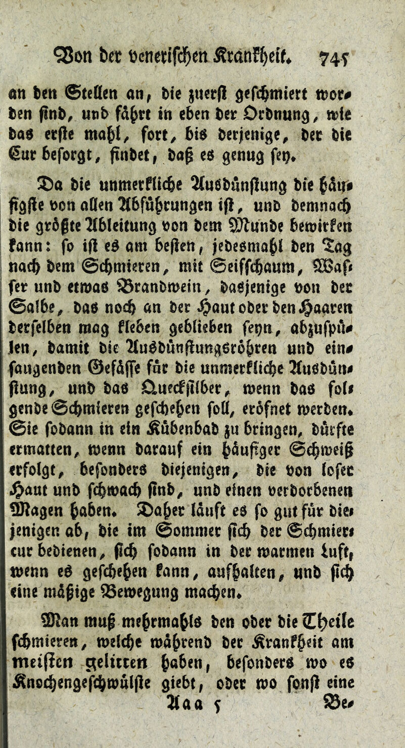 an feen Steden an, feie juerjl gefe^ntiert tnor# feen finfe, unb fä^rt in eben feet; Oefenun^^ wie feae ecfle mabi^ fort/ fet$ feecienige, feec feie €uc feejbrgt, ftnfeet, fea^ eb genug fe^* feie unmetfitcfee ^uSfednf!ung feie ^vf* figde non öden Abführungen i(l, unb feemnadb feie gr5|te Ableitung ton feem ^unfee bemirfen fann: fo i(l eé om befieh, jefeeömohl feen ^ög J uo^ feem ©chmiecen, mit ©eiffi^oura^ 9Bap fer unfe etmafe ^ranfemeinv fea$;enige non feer ©ölbe^ feafe nbife nn feer ^aut ober feen .paaren feerfelben mog Sieben geblieben fepn, abjufpd# len, feamit bie Auéfedn^ung^rbhren unb ein# föugenfeen ©efåffe fär feie unmerfii(^e Au^fedtt# jiung/ unfe feab Cluedftiber, wenn feafe foie genbe©cbmieren gefdjehen fod^ erofnet metfeen* ©ie fobann in ein i^öbenbafe {u bringen, fedifte ermatten, menn fearauf ein Puftger ©(hmei§ erfolgt, befonberd feiejenigen, feie feon lofec .^öut unfe fi^matb finb, unb einen oerfeorbenen SRögen haben, ^oher lauft eb fo gut für feiei fenigen ab, feie im ©ommer (tch feer Schmiert cur bebienen, flcb fobann in ber marmen iuft, menn eé gefefeehen fann, aufhaiten, unfe fleh eine müfige Bewegung machen, ^an mu§ mehrmahté feen ober feie C^etle fchmiereet, welche mührenfe feer ^ranfheit am tneiPett c^eltitcn haben, befonfeer« mo es ^noi^engefchmatfle giebt, ober mo fonj) eine Aaa f ^e#