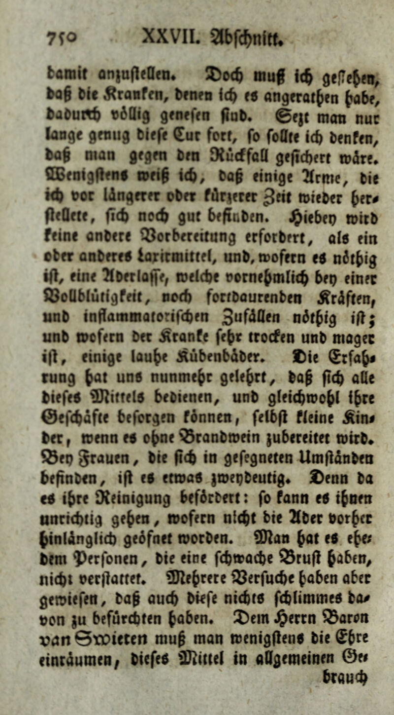 7?o XXVII. abfc^nltf. fcaralt oniufleOfo. muf icb gelTebeo, bog bic ^ranfm, bfnw idf t« angerofben bab<, babu«b vdOig 9<n«f<n gab. @ejt mon nuc lange genug blefe €ur fotr, fo foatc Id) benfen, baf man gegen ben Dludfafl gefiebert »are. ffiBenlgden# meid leb, ba§ einige Xrme, bie M) t)oc längerer ober fdriierer ^eit mieber deQete, fid) nccb gut befiaben. ^iebep n>itb feine anbere ^Vorbereitung erforbert^ o(6 ein eher anbere« larirmittel^ unb, wofern e« ndtbig ifi^ eine Tlberloffe, ivelebe nornebmlitb bep einer SBoQbiütigfeit, notb fortbaurenben Graften, ttnb indammatorifeben ndtbig ift; unb tnofern ber ^ranfe febr trocfen unb mager ifl, einige laube ^ubenbaber. Die Srfab« rung bot uns nunmehr gelehrt^ baf ficb aQe biefeS ^mittels bebienen^ unb gleicbwobl ibte @ef(bafte befcrgen fånnen, felbfi Meine ^in« bet, toenn es ebne ^ranbwein jubereitet wirb* S5ep ^auen, bie fi<t in gefegneten Umfianben befinben^ if) es etwas |wepbeutig* Denn ba es ihre Oieinigung befdrbett: fo fann es ihnen nnriebiig geben, wofern nicht bie Xbec Porber binianglid) gebfnet worben. SHan bot es ebe; bem ^erfonen^ bie eine f(bwad)e ^rufl hoben, tiid)t neriiattet. iDIebtere fSerfuebe buben aber gewiefen, baf aueb biefe nichts fehlimmes bo^ pon }u befurchten buben. !Dem .^errn Q^aron vutt StDtereti muh ntan wenigflens bie Sbte einraumen/ btefes fDiittel in allgemeinen 0e« brau<h