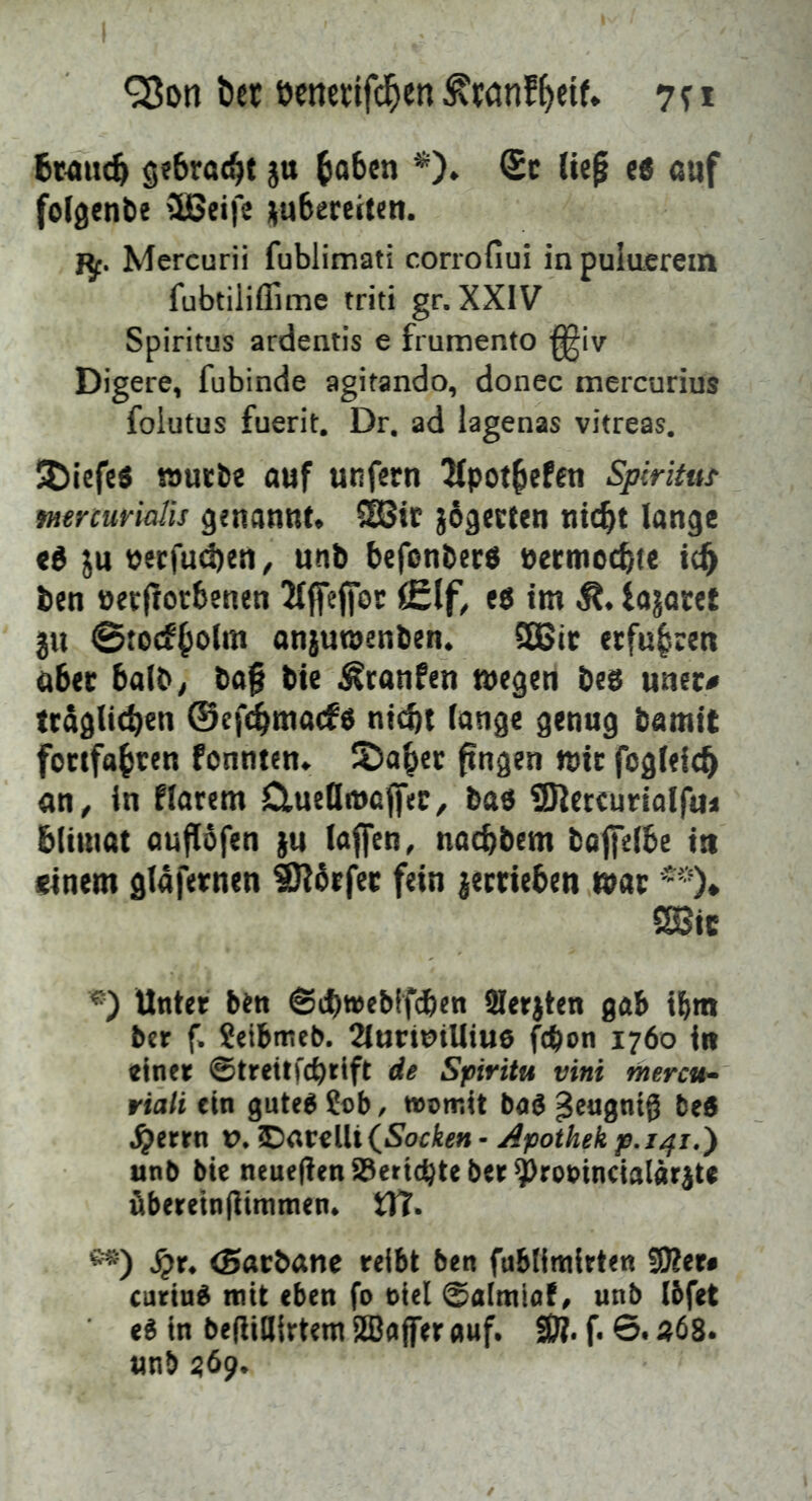 QJon ber öcnetifc^en 7? i 6m»(ö gebracht ja ^abcn *). ®c Ue^ eß <Jiif folgenbe CSBeife ;(u6ere(ten. I^. Mercurii fublimati corrofiui in puluerem fubtiliflime triti gr. XXIV Spiritus ardentis e frumento ^iv Digere, fubinde agitando, donec mercurius foiutus fuerit. Dr. ad lagenas vitreas. !t)iefe« taurbe auf unfern 2fpot§efcn Spiritut mrcurialis genannt. SEBic jågecfen nic^t lange eé ju aerfud)en ^ unb befonberö aermocbte ben öetftorbenen 2t|fejfot eg im Ä. fa^aret 3U 0to(ff»olm anjutaenben. ^ic erfuhren ober halb; baf bte ^ranfen megen beg uner# traglicben ©ef^macfg nicht lange genug bamit fortfabtcn fonnten. 2)aber fingen mit fogleich an, in flarem ducQmaffec, bag SRercuriolfu« blituat auflofen ju laffen, nocbbem bafelbe in einem glafernen SKbrfec fein jectieben war 2Bic ®) Unter ben ©cbwebtfhen Slerjten gab ibm ber f. ?etbtneb. 2lurtmliiu6 fcpon 1760 in einer ©treitfcbrift de Spirita vini mercu- riali ein guteg Sab, womit bag ^eugntg beg .^errn t>. IDatclUfiSocie» - Apothek p.i^i.') unb bie neueflen S3eticbte ber ^rooincialärjte übereinflitnmen. tTT. **) Sjx, iSacbane reibt ben fubtimlrten ?0?er» curing mit eben fo oiel ©almia!, unb Ibfet eg in beflillirteni SBajfer auf. SÖ?. f. 6. «68. unb 369.