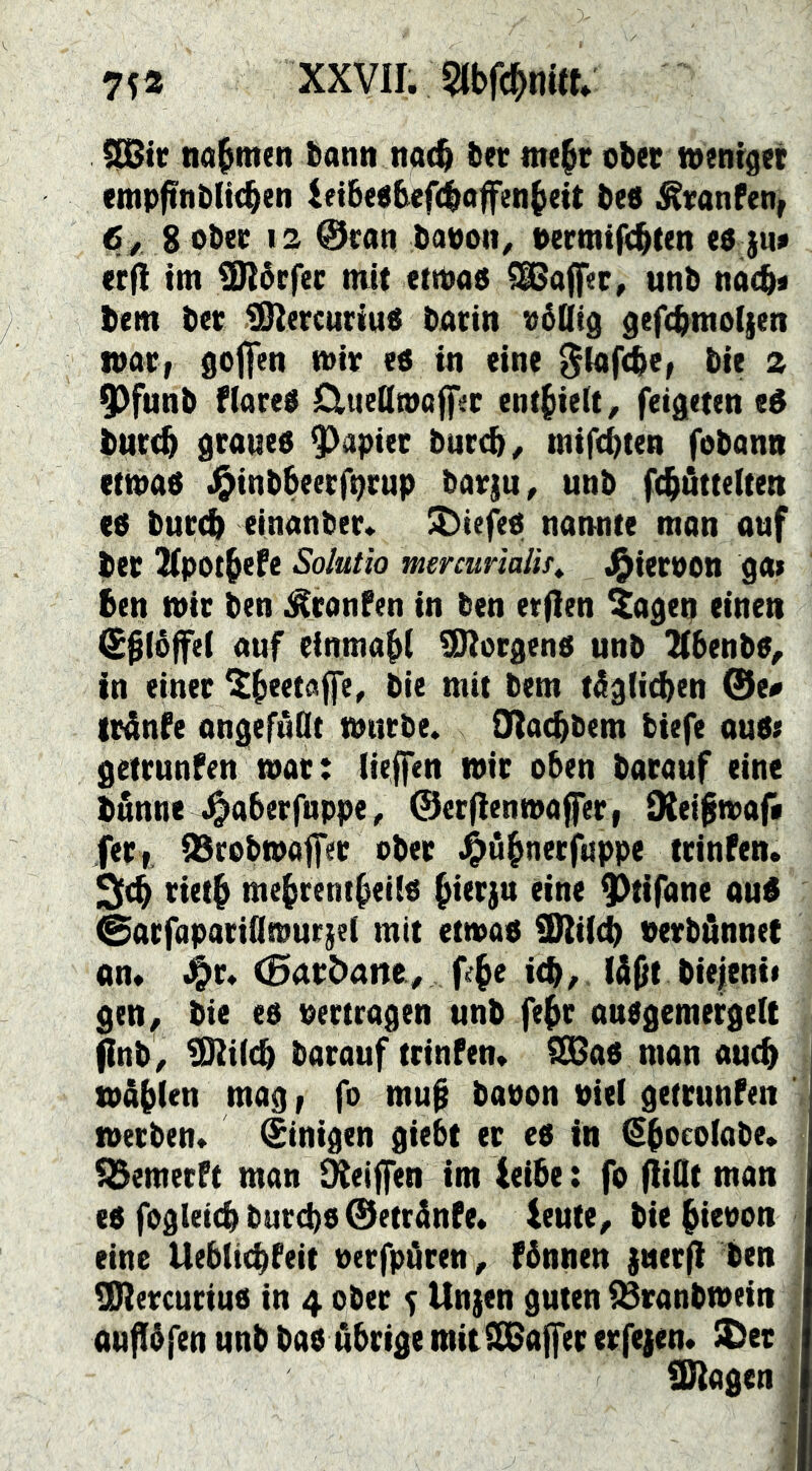 75® XXVII. Wc^mtf» nahmen bann na4 ter nte§t ober toeni^eé empftnb(t(^en ift6eebef(|affen^eit bed ^vanfen, 6^ g ober 12 @can baooit^ oermtfcl^ten ed }u> erft int 5Sl6rfer mit etmad 5Sßoff«c, unb nac^« bem ber IS^ercuriud barin o6Qt3 gefcbmoijen mar, goffen mir ed in eine ^lafcbe, bie 2 9)funb fiared CliteQmoffer enthielt, feigeten ed burt^ graued 9)apter bur(^^ mifcbten fobann etmad J^inbbeerf^rup barju^ unb fc^öttelten ed bur(^ einanber. ^iefed nannte man auf ber 2(pot5efe Solutio mercurialis^ J^ierpon ga> ben mir ben ^ronfen in ben etflen ^ageq einen ^^(öffel auf einmabi 5!Rorgend unb Kbenbd, in einer bie mit bem tiigli^en 0e# trdnfe ongefuOt mürbe. Olat^bem tiefe oud; getrunfen mar: liejfen mir oben barauf eine bunne .^aberfnppe, 0er|ienmaffer, diei^maf* fer,. QSrebmajfer ober .^^ü^nerfuppe trinfen. rieti me^rent^eiid ^ierju eine ^tifane oud 0arfapatiQmur}e( mit etmad äHiicb Perbönnet on* ^r* (0arbane^ fe^e i(b ^ lü^t bie|ent* gen^ bie ed pertragen unb fe^r andgemergelt jinb/ ^i(cb barauf trinfen. 5S6ad man auch mäbien mag, fo mu0 baoon Pie( getrunfen metben. Einigen giebt er ed in ^bocotabe. 55emerft man S^eiffen im leibe: fo (iiQt man ed fogleicb burcbd ©etränfe. leute^ bie^ieoon eine Uebüebfeit oerfpOren, fbnnen juerfi ben Üliercuriud in 4 ober 5 Unjen guten iBranbmein oufibfenunbbad öbrigemitilßajfererfejen* S)et 9)2agen ,