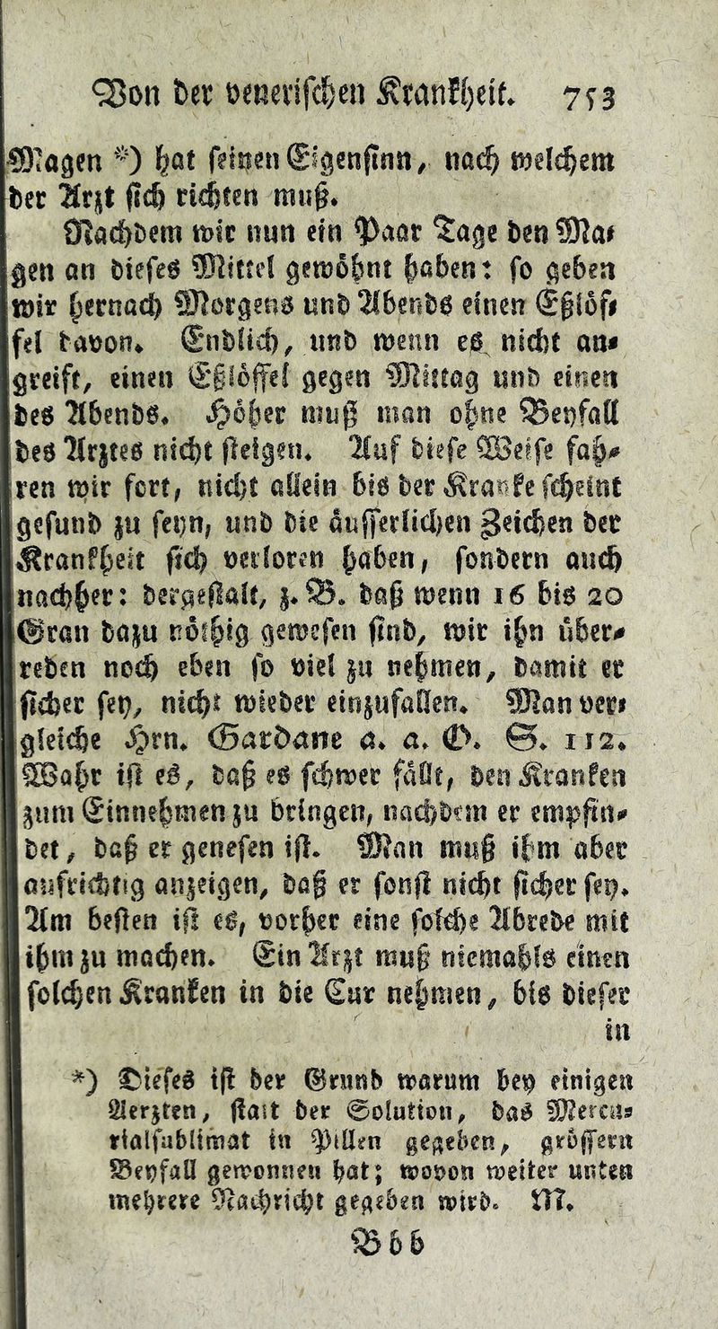 ^on t>er öenevifc^cn 773 ^D^agm *) l^at fdrfsnSlgsnftnn, na^ welchem bec 21rjt i?c& richten mii§. CRad)t)em tDic nun ein ^aar '^[age ben gen an bicfeg genjofsnt ^abent fo geben tott ^ernocb Borgens unb 2lbersb$ einen ^§i6f# fei banon» Snblicb, tinb wenn eg, nicht an* greift, einen €*ii6ffef gegen ISJIftog unb einen beg ^tbenbg. .^ohec niug man ofsne ®ei)faQ beg ^rjtee nicht fleigetu 2luf biefe SSJetfe fa^# ren wir fort, nicht allein big ber Äranfefcheint gefunb §u fetjn, «nb bie öufferlid)cn ^«icben ber ^canf^cit ficb »eiforen hoben, fonbern aii^ nacbh^c: bergeilalt, j.93. bag wenn i6 big 20 (Sran baju nöihig gewefen finb, wir i^n über* reben noch eben fo niet ju nehmen, bamit ec jicbec fet), nith* mieber eininfaHen. 0}|anöec» gleiche ^rn. (Battxim 0. «. C>. ©. 112. SBaht iß ba§ eg f^wer faßt, ben^ranfen gum@innehmen ju bringen, nachbtin er em^j^n* bet, bcf ec genefen ifl. ®?an mii§ ihm aber aufrichtig anjeigen, bö§ er fonli ni^t ficher fep. 2tm beficn eg, norhcr eine fot^e 2lbrebe mit ihm ju mochen. @in Ifrjt mu§ nicmahlg einen folchen ^ranfen in bie Cut nehmen, big biefec in *) ©téfeg t(l ber (Sninb warum beg einige« Slerjten, (last ber ©olutton, bag SJJercus rioifabUinat in Rillen gegeben, grofent Seofall gewcnneii bat; wooon weiter unten mehrere Öjachriiht gegeben wirb. iTT, ?Bbb