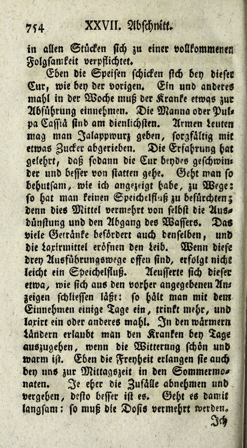 7f4 in aden ©tdtftn fld^ }u einer t)odfommenefl golgfanifeit »erpjlid^ten €&en Die @peifen fcl)tcfett (I(^ bet? btefec Cnc» wie bep bec ©origen# Sin unb anbete« mabi in bet SBocbe mub bet ^ranfe ettna« }ut: Jibföbrung cinnebmen. ^ic !Kanna ober^^uU pa Safpå finb ont biendcbfien. Ernten teuteti niog man Salappwut} geben, forgfälttg mit etwa« gudfer abgerieben. Söic Srfabrung b«t geiebrt, ba§ fobann bie Sur bepbeo gefcbwins bet unb beffer »on (iawen gebe, ©e^t man fo bebutfam, mie icb angejeigt bube, )u ibßege; fo but man feinen ©petebei^ub ju befärcbteni benn bie« Mittel ©ermebrt ©on felbfi bie ^u8o bdnfiung unb ben Abgang be« Gaffer«. 2)a« ©iele ©etränfe befbrbert au^ benfeiben, unb bie iapirmittei eréfnen ben leib. SDenn biefe btep iiusfubtungömege cfen ftnb, erfölgt nitbf leicbt ein (Bpei^elftu§. 2(eu||erte (irb biefec etwa, mie |icb au« ben ©orber angegebenen Znt geigen fcbüeffen lägti fo b^it man mit bem Sinnebmen einige ^age ein, trinft mehr, unb lajritt ein ober onbere« wabl. 3n ben mdrmer« Idnbern erlaubt man ben ^ranfen bep $ag« nu«iugeben, wenn bie SSitterung ftbön unb warm ift Sben bie ^repbeit erlangen fle auebi bet) un« gut ÜHittagojeit in ben @ommermo^ naten* 3e eber bie abnebbien unb ©ergeben, befio beffer ifi e«. ©cb* c« bamil langfam; fo muf bie JDof?« ©ermeb« werben.