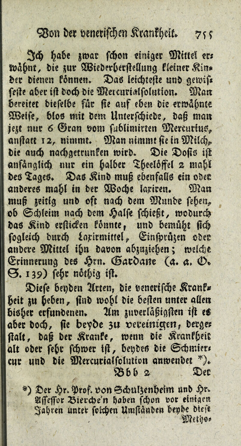 %m Ut öenctifdien 7^ r %a6c jttjttt ft^oü «inlgec SKttle! w t)te sur ?SSiet)er0«cjle8un9 fkiner ,^in» !>ec tknen f6nti««» ^5)ag lei^tejle litiJ» genjif* fefle a6€c i(l bö^ bis Snersuri«lfb(Mtion, éereitet btsfelbe fåc {!e ouf e&cts bie «täi^^nc« 90S«lfe, bfos mit bem Unterfc^tebs, bö§ man iqt tiuc 6 @can boni fabltmtttsti anflatt xz, nirarat. S)?an nimmt jle In bis au<^ na49«tc«n?«n micb» ®ie ®ofj6 i|i anfänglich nur ein §ai&ec ® bc8 ^ages» 5Ö«S ^inb rau^ ebenfans «in obee anbereg map in bec SSJo^e laiftren. ®lan rauf jeitig unb oft nach bem iJJJunb« fepiv 06 Sd)feira na<h bem .^alfe fchieft, moburch bag ^inb ecficfen fännte t nnb bemäp fch fogleich bucbb iajcitmiff«l> (Sinf|3c8|en obee onbcve SiRittel i^n baooti a6§agiepn; rael^« Srinnerung beg .Orn. <Sabt>aBe (n. ü, (D» 0.139) fep nätpg ift. SDiefe bcbben ^fcten, bie bencrifch« ^ranf» |eit }u heben, f nb mop bie beflen unter oßen bigpc ecfnnbenen* 2ira juoeclaf igflen i^ ei ober bocb/ fe bcv^>b 3« x)ebemig«fi, berge? palt, baf ber Ätanfe, menn bie ^ranfbeig ölt ober fehl* f^met ifl, bcbbeg bie Scfmier* cur unb bie SJlercuriaIfclution anmenbet ^bb a !®cc *) Uet ^eof. ^on 6<l>utsen|)eil« wnb affefoe ^iei'cbe'n haben fdhon bor einiaejt S<»P'en öntet fel'cben Umjianben be^be^btef«