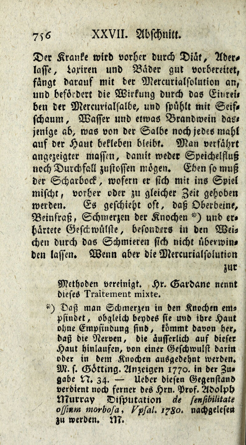 jt)et wirb öor^ec burc^ Jjiaf/ Kber# loff«, 4(i]i*trett unb IBdbcc gut loor&eceitet, fdngt barauf mit bec ^ÖJercurialfolution on, unb beférbcrt bie ISBirfung bureb boö (Sitireli ben ber SRercurialfalbc, unb fpö^It mit @«f< fcbaum, SBaffer unb etwaö ^ranbwein bäs* ienige ab, t»a6 non ber «Salbe noch jebe« mo^I auf ber ^aut beflcben bleibt. ®Ian »erfdl^rt angfjeigtct molfen, bamit webet @peid)e!flu§ no^ SJurcbfan juflojfen mögen, ^fcen fo »nn§ bet ©(^arbocf, wofern et ftcb mit tnö Spiel mifcbtr norbet obet ju gleicher 3®»* gehoben werben, @0 gef(^tei)t oft, bo^ Oberbeine^ QSemfrog, S^metien bet Äno^en *) unb ct* l^drtete ©efd^wölfle, befonbftS in ben ISeia ^en burd) bas ©^mieten fi<b nicht ubemina ben (affen, ^enn aber bie ÜHercutialfointicn S5?ctboben oeeelnigt. ^r, (Sarbanc nennt biefeS Traitement mixte. *) t>afi mon ©cbmerjen in ben Änoeben ewa pftnbet, obgleich bepbeS fte unb ihre .^aut ohne @mpftnbung ftnb, {5mntt baoon ber, bag bie Heroen, bie duflferlidb auf biefet J^aut bittlaufen, non einer ©efcbtnuljl baritt ober in bem Änoeben auSgebebnt werben. 9Ji. f. ©btting. 2ln3etgen 1770. in ber gobe n, 34. — lieber biefen ©egenfianb »erbient noch ferner beS ^rn. ^rof. 2(boIph ilTutray ^itfptitatiott de fenfibilitate offinm morbofai Fpfat. tfgo. nachgelefe« }u werben. DT.