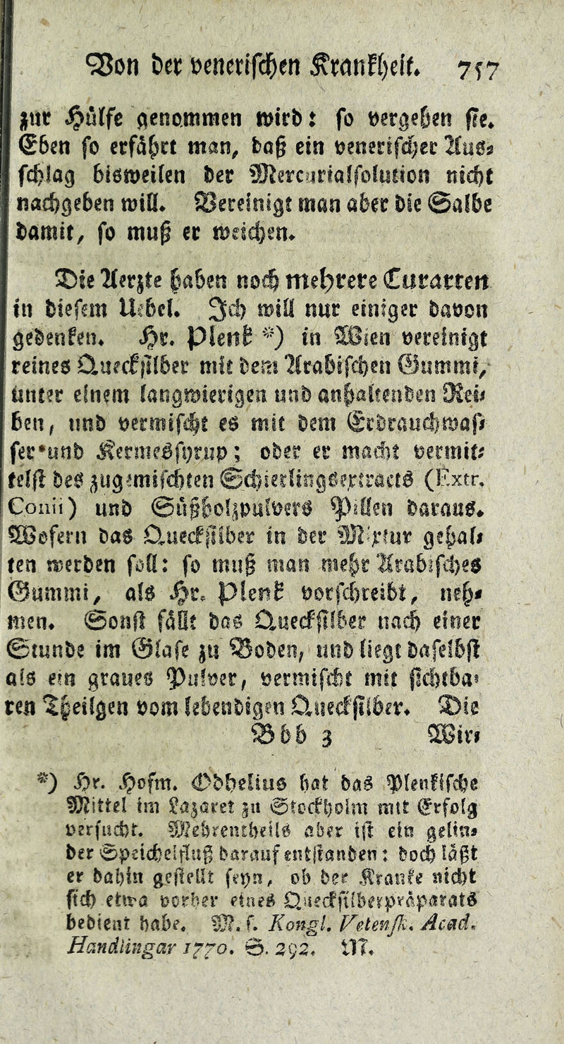 ‘Son bec oenerifc^en ^wnH)cU» 7f7 jur AenoJKtaeti wirbt fo öergel)«« fte. €6en fo erfährt man, bo0 ein oenertfcfjec !Hug* fcblag bieweifen ber SJisrcurtalfoluiioti ni^t nacbgeben wiO. Secelnigt man aber bic @albc barait, fo mu^ et mddjem ^ie lierjte |«5e« nofö mehrere (Ciirntfeit tti btefem Ucfecl. 3d) miä nur einiger baeon gebenfen. ^r. Pleiib *) in 28icn »ereinigt teineo 0.uerfiliber mit bem 2(rabäfci)en ©ummi/ tmter einem iangmserigen unb anbaitenben DJeij 6en, unb öermif<bt es mit bem (SebraudimajV fer*unb ^ermeéfprnp; ober er macf)! oermit# felfl beS ^ug'mifd)ten 0d)ierfingSfrtractS (Éxtr, Coiiii) unb ©üfbo^palpers ^>äüen barnas* SSefeni bas D^uedPiliber tn ber ®lir!ur geb<^fi ten merben foß: fo mu§ man me|)r ■|Crttbifd)es ©ummi/ ofs J&r. pietiS borfcbteibt, neb* men. ©onfl fSÉt bos 0,ae(f|iiber naci einer ©tunbe im 0iafe j« Soben, unb (iegt bafeibji ais em graues ^uftjer, »ermtfét mif fltfttba» ten ^§eiigen bom lebenbigen Djiedjilber. ®ie 93&& 3 *) ^r. .^ofm. (Dbbeliuö bot baS ^Plenfif^e 5Rittel tiu Sajoret ju ©tcffboim tntt Srfoig oerfucbt, 9Äe&reutbci!S afaer ein geltn» ber 0peicbeIrl!tg barauf *nt|ianbcn: bocb läßt er bal)in gefieUt fepn, ob ber Äratde atefet ehra oorber etneS OjseefftiberpråporatS bebient bflbe. S}?. f. Kongi. Vetenß. Acad, Handlingar 1^2’^’ 292, tlT.