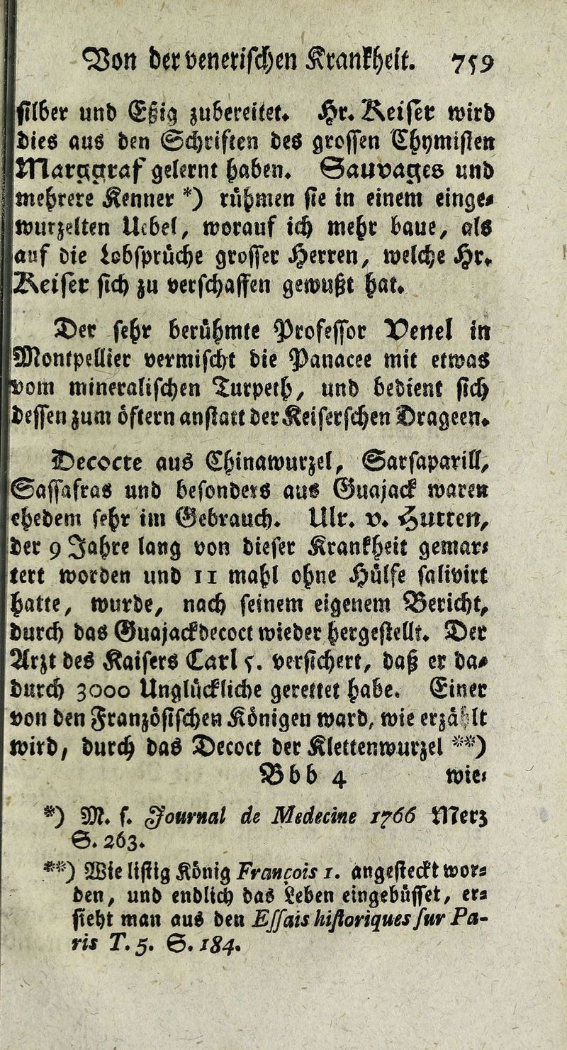 b(!t;t)enmTd)cn^«jnW- 7S9 f(6ef unb Sgig gubeceiiet» J^r. Kctfet wirb bteö aus ben ©Triften bes gtoffen ITlörc^crröf gelernt ^aben, ©auvuc^ce unb mehrere Renner *) tfi^men (?e in einem einge« mur|e(ten Ucbef, worauf icb me^r baue^ a(6 auf bie icbfpröd&c groffer .^erren, wel<|e 2^eijet: ficb ju »etfcbaffen gewußt |^at* J^er fe^r berö^mte ^rofejfor X^cnel in SKontpeöier »ermifc^ bie ^Janacee mit etwa« üom mineraKfcbfn ^urpetb/ unb bebient (tcb beffen jum bftern anfiatt ber ^eiferft^en fragten» 5)ccoctc au« €^inawurjel, @arfapar«ff^ (©affafras unb befonbe*« au« ©uajacf waren cbcbem fe^r im ©cbvaurf). Ulr. v* futtert, ber 9 Iflug non biefet ^ranf^eit gemar# tett worben unb ii mabl o^ne ^>ölfe faiinirt j^atte^ wurbe^ nach feinem eigenem ^eri(^t^ burcb bas ©uajacfbecocf wieber bergefleOt* 5Dec 2trjt bc« Äaifers Carl f. perficbert, ba^ er ba# burcb 3000 Ungliicflicbe gerettet habe. Sinet »on ben 5canj6(if<b<n -Königen warb, wie erjä|U wirb/ bureb ba« JDccoct ber Äiettenwurjel ?Bbb 4 Wiei *) SW. f. (Journal dl Msdecine xf66 tlters 363. 2Bfe lijiig ^bnig Francois i. angefiedPt toor* ben^ unb enbliW baS Seben eingebfijfet, tta (tebt man aué ben EJfaishifloriques für Pa- ris r.5. &.I84»