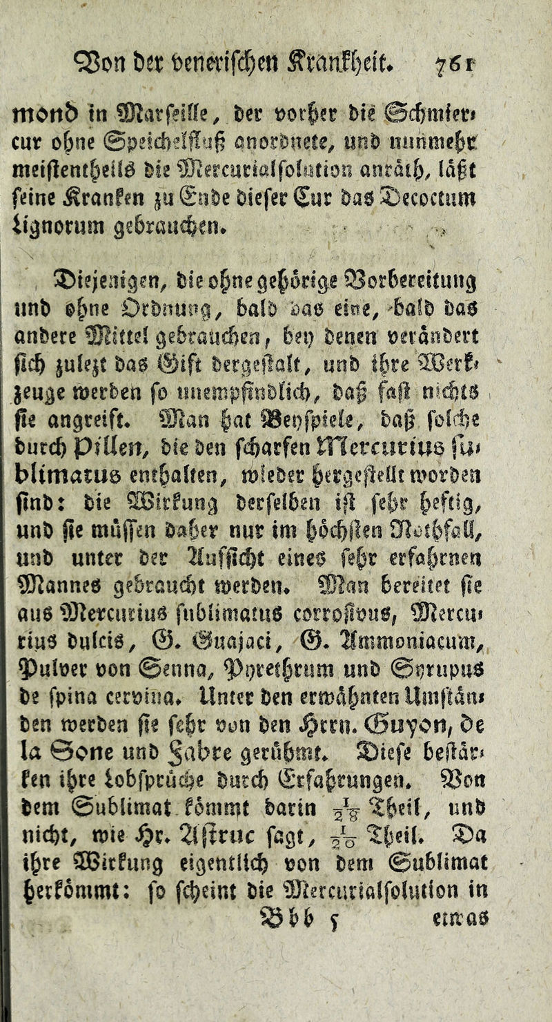 ^on Det t>enetifd)ctt ^wnLH)et(, mottb in tSltwfeiffe, fcec »ov^ec bié Si^miec» cur ebne @peid)?!|!u|? ßnosrbitrte, uRb niirime^c inei(lent|)eité bse iBiercnctalfolMtion anråt^, la§t feine ^ranfen ju Snbe öiefer Cur baö JDecoctnm iignorum gebrauchen» ADiejentgen, bieohne gehörige iBorbercitung tinb Öcbnus’g, balö äaß eine,'halb bas anfeere SJliitei gebraudjen, bei) feenen »eranfeert ficb julejt feas @ift feergefiaU, unfe ihre ®erf» geuge wccfeen fo unemp^nfelid), &«§ fafl nichts - f!e ongreift» Ü)lan bat ?8et)fptcie , ba§ foidje feuccb piUen, feie feen fcbaefen ITfetcitrtuö fa< bltmatuö entbolten, jblefeec worben finfe: feie ^irfang feecfeiben i^ febr b^ft*9/ unfe jie muffen öabct nur im bbcbflen SRotbffiö, unfe unter feer lufficht eines febr erfobenen SKanneö gebraucht meefeen» 9}lan bereitet (te aus tiKercuriiis fubiimatuS corro^ous, ^erem tius feuicis, ©uajaci^ tomoniacum, 5)utöer üon @enna, ?)i)retbrum unfe ©ijrupns fee fpina cecpiiia* Unter feen ermcibnten Umftdn» feen tperfeen fte febr »on feen ^trn. De la ©one unfe ^cibre geröbwt. S)iefe beWr» fen ihre iobfpcudje feuccb S'cfabrungen. ^on feem ©ublimat fommt feacin ^beiiv unfe nicht, mie ^r. 2i jlruc fagt, ^0 tbeil. 5D« ihre 3J5itfung eigentlich »on feem ©ublimot berfommt; fo fcheint feie ?Öiercarialfo(ution in SÖbb f ettras