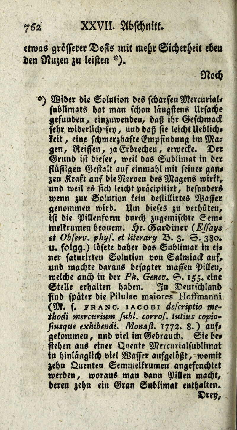 XXVII. mmitU etwas gt6||ecee mit me^c @i(^et§eit (6ett ien O^itjen {tt (eiflen % 9?o^ ®l5ee ble ©olution bfS fdbatfen ®?ercmrlal* fuMimatS bat man febon langfienS Utrfa(b>e gefunben, einiuwenben/ bag tbr ©efebmaeC febt. »iberücb'fep / uttbbaß fie leicbt Ueblicb* ieit, elnje fcbmerjbafte (Jmpftnbung im SJtas gen^ Stelifen^ ia (Stbreeben / ermeife. £)eK @mnb biefer/ meti baS ©ubiimat in bee dieflaU auf einmabl mit feiner aan< jen ^eaft auf bieüteruen beS SRagenS »irft, unb weil eå^cb leiobtpräctpitirt/ befnnberS wenn jur @o!ution fein beliiUirteS SSaffee genommen wirb. Um biefeS ju »erbäten, i(i bie ^tSenform bur<b jugemifebte €em< imelfrumen bequem, (Swbimv (Effays et Obferv. phyf. et liierary TS>. 3, 3. 380» tt. foigg.) Ibfete baber bas ©ublimat in eU »er faturirten ©olution »on ©almiadf auf, nnb machte baraué befaqter maffen ^iOen, : welche «uöb in ber PK Genevt 3.155. eine @teße erboUen haben. 3in ^eutfcblanb |tnb fpäter bie Pilulae tnaiore^Hoffmanni (9Ä. f. FRANC. JA CO BI defcrtpUo me- thodi mercurium fubl. corrof. tutms copia^ fiusque exhibeudi. Monafl. 127Z> 8.) auf* gefommen, nnb »iel im ©ebraueb. ©ie be« fieben auS einer Quente üUtercuriatfubtimat in binlänglicb »iel SBaffer aufgelbfit/ womit )ebn Quenten ©emmelfrumen angefeuebtet werben, woraus man bann ^iOen maebt, beren jebn ein ©ran ©nblimat entbalten* X)reb,