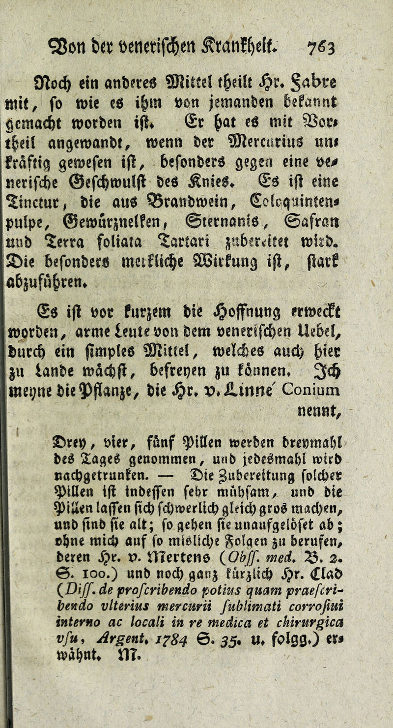 ^on b« öenctifdbert 7^3 Ütod) ein anfeftcö 9Ritfel t^eilt ^>r« ttiit, fo wie cö i^m »on jemanden fiefannt gemacht worben (£c ^ot e^ mit SSoci t|ei( ongewanbt, wenn bet SKercnrinä un< frdfttg gewefen if!, befonberö gegen eine ve^ ticrifd)e ©efVbwuljl beö ^nieé» ifi eine ^inctuc, bie ou« Q5eanbwein, €o{cguinten* pulpe, ©cwarsnelfen, ©tecnonlö, ©afrati ;iiiib 5erra foliata ^artari juberdtet wirb. ;^ie befonbers metfiicbe ^irfung ifi, flarf abjufu^ren. !$ö i(l Pot fnrjettt bie ,Ooffnw»3 etwe(ff worben, orme lente»on bem oeneeifcben Uebel, bur^ ein ftmpfeo 0)^itiet, welibeo auch btte jn lanbe wdebjl, befreien ju fénnen. 3(& «iei;ne bie?)jlanie, bie J^r. v.ilmnc Conium nennt, ©rei(), öler, ffinf Rillen werben brecmabl beé 2!ageé genommen, unb iebeémabi wirb nacbgetrunten. — ©ie Zubereitung folcbee Rillen iji tnbeffcn febr mübfam, unb bie ^iUen laflien |tcb fcbwerllcb gleich gro^ machen, unb ftttb jie alt; fo gehen fte unaufgeibfet ab; »hne mich auf fo mielidhe folgen ju berufen, beren Xjr. v. tTTcrtcno (Obff. med, 2. 6. 100.) unb noch gonj furilich S}t. <£Iab de profcribendo potws qmm praefcri- bettäo vlterius mercurii fublimati corroßui interno ac locali in re medica et cUrurgica vfu, ArgenU JfSq 6* 35> «♦ folSSO «t* wdhnt» tlT.