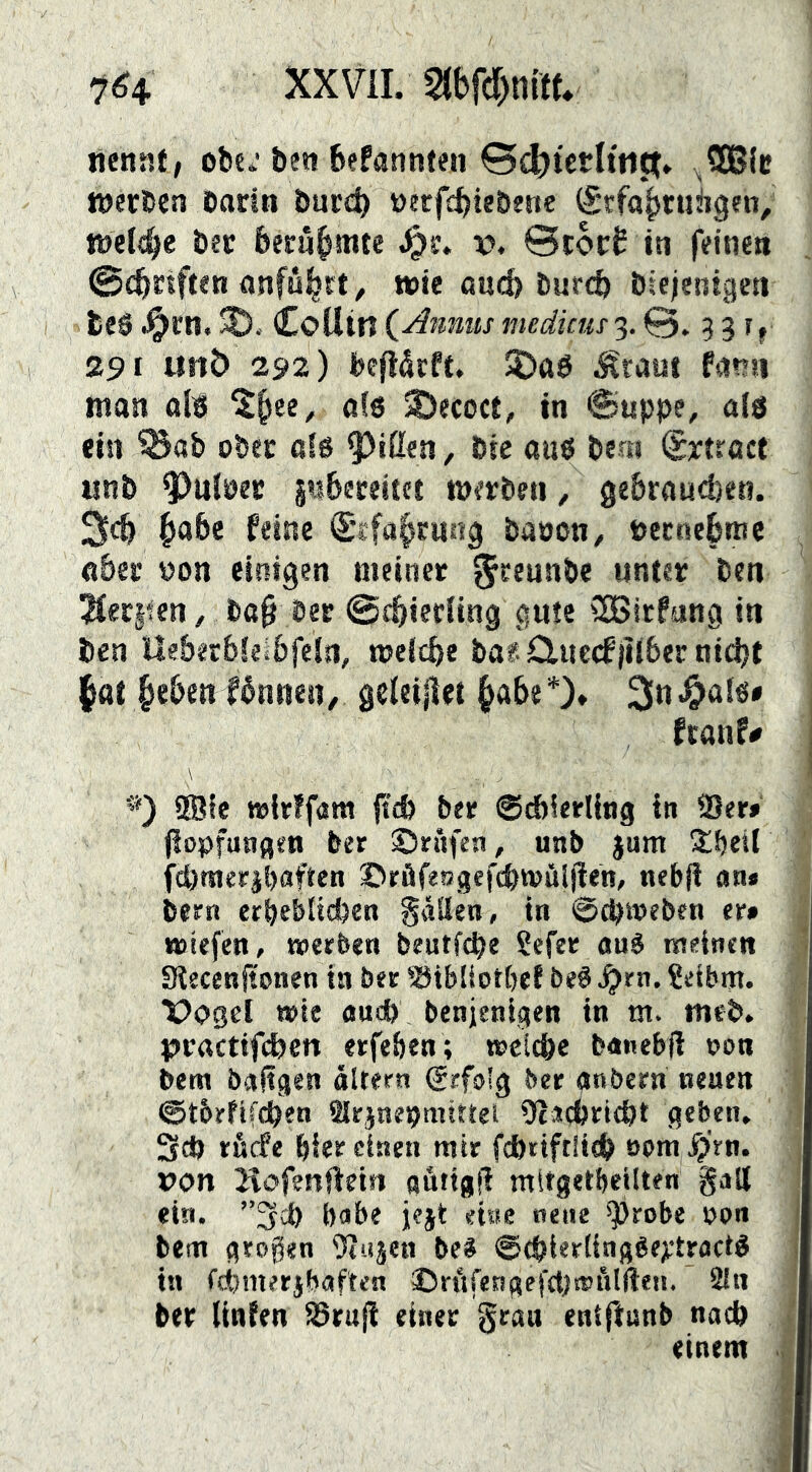 XXVil. 21bfcr)n{ff* 7^4 nennt, obe^’ben befannteii 0<^tcrltiipt* ,5GBic werben öarin burc^ nerfebiebene (Stfobrungen, wet^e bec feecnbmte x>. 0t6r£ in feinen 0cbrtften anfu^tt, wie ßud) bureb biejentgeti teS .^cn. CoUin (^Amms medkm 3.0. 331, 2S>i «nb 292) befiåcft. 5£>a0 ^raut Kinn man alig 5)ecoct, in ©uppe, als ein ^ab ober a!g ^ißen, bte aug bem (Srtroct iinb ^ulöer gnbeeeitet werben, ge&rauci)eti. 3cb ^»abe feine S’cfabrung banon, öecnebmc aber »on einigen meiner 5^®unbe unter ben 2fer§fen, bß§ ber ©ebieding gute CSBitfang in ben lleberbkibfeln, weicbe baf duccfjiiber nidjt |at be&cntbnnen, gdeillet ftanf# \ ’*) ®le »Irffam fteb ber ©cbkrling in 25er» jiopfungen ber ©rnfea, unb jum S^betl fcömerjbaften ©rflfesgefcbwuljien, nebfi an» bern erbebUeben gäSIen, in ©ebweben er» wiefen, «eerben beutf^e Sefee aué meinen Siecenftonen in ber ©tbliotbef beS ^rn. ?eibm. Vogel wie oud) benjenlgen in m. meb. p>ractifcben erfe&en; weiebe banebft »on bem baftgen altern €rfo!g ber anbern neuen (Stbrftfeben Slrjnepmittei Oiaebriept geben, 3* tåcfe Pier einen mir fAriftüep »om /prn. pon Kofenfieiti «utigg mtrgetbeilten galt «in. ”3cl) babe jejt etae neue ^robe ppn bem grogen 9tiijen be« ©(pierlinggeytractö in fcbmerjbaften ®rttfengefft)wulften. 2lti ber linfen 93ruji einer grau entftunb naep einem