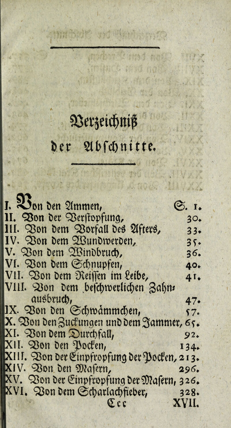 Sierjeici^ml I. ben 2(mmcn, 0. r* II. t»et ^crflopfitng, 30. III. 'Son Dem Vorfall Öeé 5(ftevö, 33, IV. '^on &em 9ffiunDii3et:Den, ss* V. ‘33Dn bem '^tnDbrueb/ 36, VI. 98on bem ©ebnupfen, 40. VII. Q5on bem 3*leifen fm^eibe, 41* VIII. ^on bem >efct)tPetlic^en 3a()m öuébcucb, 47. IX. <3^011 ben @^tpdmmdbcn, ^7. QJon ben guefungen unb bem Sammcp^ Sf. XI. bem S)urct)fall/ 92* XII. 93on ben ^oefen, 134. XIII. ^on bep Sinpfeopfung bet^oefetty 213. XIV. ?8Dn ben ?!J?cifetn, 296^ XV. '3?Dn bet (Jinpftopfung bet^afetn, 326. XVI. <3Jpn bem (Scbatladbftebet, 328. €cc XVII.