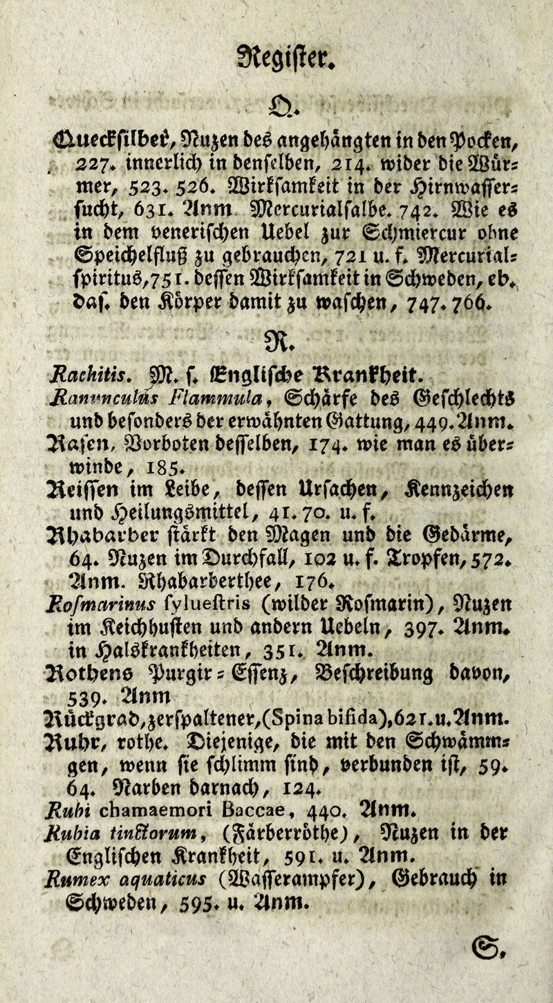 StegifJer. <£iuecEfifbc0, 5eé angel^ättgt«« in ben^ocfcn/ . 227. inncrltd) in 5cnfcl6«n, 214. »iber bie Sßurs «ter/ 523* 526. 2Birffamfeit in ber ^irnvsaffcrs fnd^t, 631. ?lnm- SÄcrcumlfalbc. 742. 2ßie ei in bem öencrif(^)cn Uebel juf ®ci;miercur ohne ©petd&elflug ju gebraueben, 721 u- f. ^OTercurkU fpirttuö,751. beffen SÖitrffamfcit in @d&tt)Cbcn, tb» baf. ben ^brper barait jn wgfd^en, 747,766. !K. Rachitis. SR. f, CEnglifcbe BranfbMt. Ranmeums Flammula, @d)äffe beé ©cfdbtfdbtS unb befonberé ber crtndbntcn ©attung, 449.2(nm* Vorboten beflTelbcn/ 174. wie man ei über* »inbe, 185* 2lci(ien im 8eibe, bcjfcn Urfad^en, Äennjeidbe« unb Xjeilungömittct, 41.70. u. f, Jlbabarbcr (idrft ben SOkgen unb bic ©ebdme, 64. Stujen im©urdbfaE, loa tt.f. acropfen, 572* tanm. Stb<»&os^J>2etbee, 176. Rofmarinus fylueftris («oilber SRofttWritt), 92ujett im Äeicbbnjlen unb anbcirn Uebein, 397. 2lnm. in .^alöJmnfbeiten, 351. 2lnm. Botbens ^mrgirs €fien}, SSefebmbung banon, 539. 2lnm BücJgrab.jeefpnltenet/CSpina bifida),62 r.u.?inm. Jiubt/ totbe. ©iejenige, bic mit ben ©cbmämm* gen, meutt jtc fdblimm ftnb, nerbunben ift, 59» 64. Starben barnad), 124. Ruht ebamaetnori Baccae, 440. 2lnit1. Ruhia Un&orum, (Jdrbcrrbtbc), Stujcn in bet ©nglifcben ^ranfbeit, 591* Tlnm. Rumex aquaticus (Sßdffcrampfer) / ©ebraudb in ©cbmeben, 595. u. Tlnm.