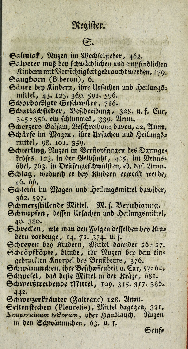 SKegtftcr» ©«ImißP, OJujen tm 8[Bec()fclfitcber, 462. ©alpetec tnug bei) fc^tt>ad)lic^en unb erapftttblic^ett Äinbcrn mit S5or ftd^tigf eit gebraudijt werben, 179*. ©ftug&om (Biberon), 6. @4ure bep Äinbern, ihre Urfadben unb ^eilungös mittel, 43. 123. 3#. 591* 596* ©e^orbocEigte (Befcbwt'uc, 716. ©tbarlaebficbcr, SSefc^teibung, 328. u.f« €ur, 345*356. ein fd^limmeö, 339. 2lnm. ©cbersero ®a!fttm, iSefcj)retbung ba»on, 42,2(nm. ©ebdrfe im SJJagen, ihre Urfa<^en unb J^eilung^s mittel, 98. loi. 359* ©cbiccUng, Ülnjen in äjerjfopfungen beS©armgea trbfed. 123. in ber ®elbfutii)t, 425. im SSeniié« übel, 763. in ©rüfengefd)wfilften, eb. baf. 2lnm. ©d?l«g, woburdb er bep Äinbern erweeft werbe, 46. 6ß, 1 ©dtflcim im SWagen unb \^eilungdmittcl bawiber, 362. 597- ©cbmersfttUenbe ?0?ittel, SW. f. ^erubigung. ©ebnupfen, bejfen Urfoeben unb^^eilungdraittel, 40. 380. ©ebrerfen, wie man ben S^olgen beffelben bep Äins bern »orkuge, 14. 72. 374* «• f» ©ebreyen bep j?inbern, SWittel bnwiber 26427. ©(bråpffåpte, blinbe. Uw Stuien bep bem eins gebrueften Knorpel beö S?ru(tbeind, 376. ©cbiViimmcben, ihre aSefcbnjfenbeit u. €ur, 57* 64. ©ebwcfel, ba6 bejie SWittel in ber Äröjc, 68r. ©cbwetftrcibenbe tUtttel, 109. 315. 317. 386» 442. ©cbwe»5ccEt4utcr (galtrrtnc) 128. 2(nm. ©eiten(if(ben (Pleureüe), SWittel bagegen, 32r* Semperuiuum teStorum, ober ijatWlaucb. SfUjen in ben ©4>wamm^en, 63. u. f. ©enf«