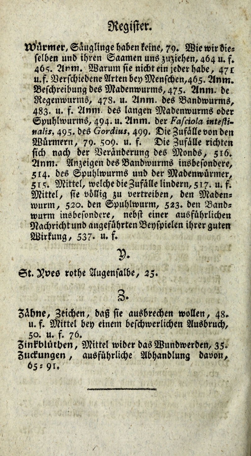 SKegjjler. W'tkmer, ©^ugtinge ^öBen fctnC/ 79* SSie wirCic« fcIBcn «nt> tBren ©aamen uné äujteBen, 464 u. f* 465. 2lmTt. Sfficirumfte nicBtein jebctBabe, 47t ii.f. SerfcBiebene 2Irten Bc99)?cnfcBcn,465. ^nm. aSefdBreibung t»eé SWabcnmirm^, 475, 21nm. be Stegenwumå, 478* u. 21nm. be« 95anbi»umö, 483. u. f. 2tnni. beö langen SOiabenwumé obet ©unBlwurm^, 494. u. 2lnm. ber Fafciola intefti- nalis, 495. beé Gordius, 499. ©te Zufälle »on ben 5ßfimetn/ 79. 509. li. f. ©te Unfälle ftd) nadB ber SSeranbernng beé S)?onbé, 516» 2lnm. Slnjetgen beé aSanbttJumé inébefonbere, 514. be« ©pnBlwumö mtb ber SÄabenwfirmer/. 5 T 5. SÄittcf, t»el(Be bte Zufälle linbern, 517. u. f. SJjittel/ fie ß6ßtg ju oertretben, ben «Habens tvnrm, 520. ben @^)ul)ttt)urm, 523* ben QSanbs wurm insbefonbere, nebjl einer auéfuBrlicBen 9?adi)ri<^t unb angeffibrten Sc^fpielen ihrer guten SBirfung, 537* M*f» V* 6t. 3?i>e0 rothe Slugenfalbe, 35* 3* 5Ä&tte/ Bttchett/ bag fte fluébredBen wollen, 48, u. f. SWittel bet) einem befcBwerlichen SluébrudB^ 50. u. f. 76. SinPblöthen/ SWittel wiber ba^SBunbwerben/ 35. SucCungen, auéffihrlitBe Slbbanblung baoon, 65*91»