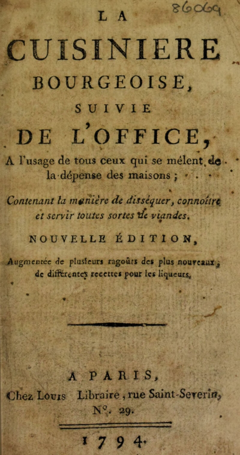 L A CUISINIERE BOURGEOISE, SUIVIE DE l’office, A Tusage de tous ceux qui se mêlent,do . • la dépense des maisons ; » . * • * • Contenant la mftnière de disséquer, connoîtrei et servir toutes sortes ife viandes, NOUVELLE ÉDITION, Augmentée de plusieurs ragoûts des plus nouveaux^ de différentes recettes pour les liqueurs^ A P A R I S, Chez Louis Libraire, rue Saint'Sererîrî, N^. 39. 1794.