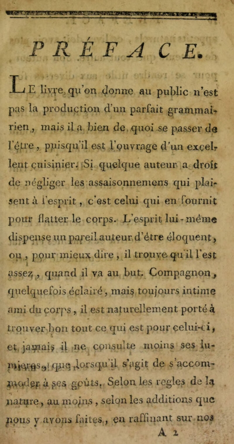 P R £ F, À C E. •, :t T . 'T J_jE liYve, qu’on, donne au public n’est pas la produption d’un parfait grammaU rien, mais il a, bien de,.quoi se passer de l’dU'e , ppisqu’il est, l’çuvrage d’un excelr lent cuisinier; ;Si quelque auteur a droit de négliger les assaisonneniens qui plai- sent à l’esprit, c’est celui qui en'fournit pour flatterie corps. L’esprit lui-même dispense un pa^'eil auteur, d’étre éloquent > op , pçur mieux dire , il trouve, qu’il l’est assez^^, quand il va au but. Compagnon^ quelquefois éclairé, mais toujours intime ami du corps, il est naturellement porté à trouver bon tout ce qui est pour celui-ei, et, jamais il tnc consulte moins ses lu- qtiq d^rsqu il s’egit de s accom- ^uqdpf. à gpûtSf. S^elon les réglés de Iîj nature, au mo/ns, selqn les additions que ppns Y avons faites,, eu raffinant sur nos Al'