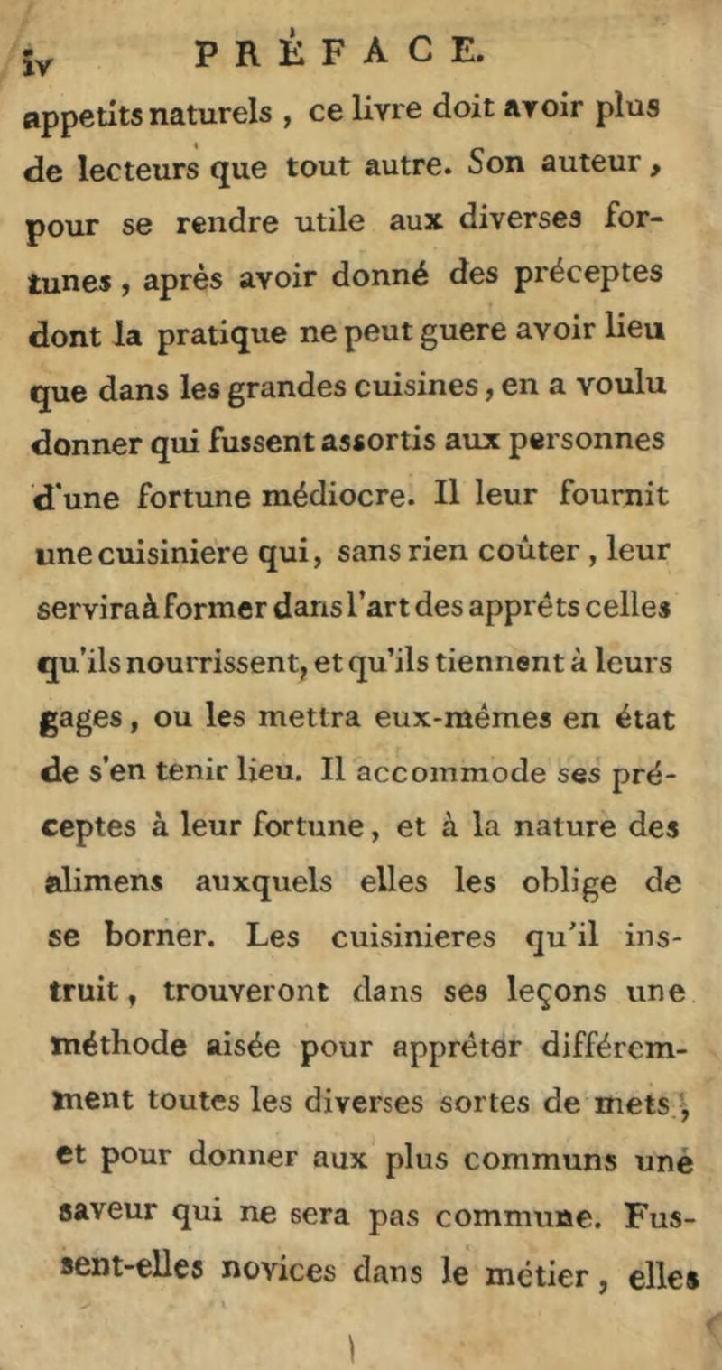 iy PRÉFACE, appétits naturels , ce livre doit avoir plus de lecteurs que tout autre. Son auteur, pour se rendre utile aux diverses for- tunes , après avoir donné des préceptes dont la pratique ne peut guere avoir lieu que dans les grandes cuisines, en a voulu donner qui fussent assortis aux personnes d'une fortune médiocre. Il leur fournit une cuisinière qui, sans rien coûter, leur serviraà former dans l’art des apprêts celles qu’ils nourrissent, et qu’ils tiennent à leurs gages, ou les mettra eux-mêmes en état de s’en tenir lieu. Il accommode ses pré- ceptes à leur fortune, et à la nature des alimens auxquels elles les oblige de se borner. Les cuisinières qu'il ins- truit, trouveront dans ses leçons une méthode aisée pour apprêter différem- ment toutes les diverses sortes de rnets.^ et pour donner aux plus communs uné saveur qui ne sera pas commune. Fus- sent-elles novices dans le métier, elles