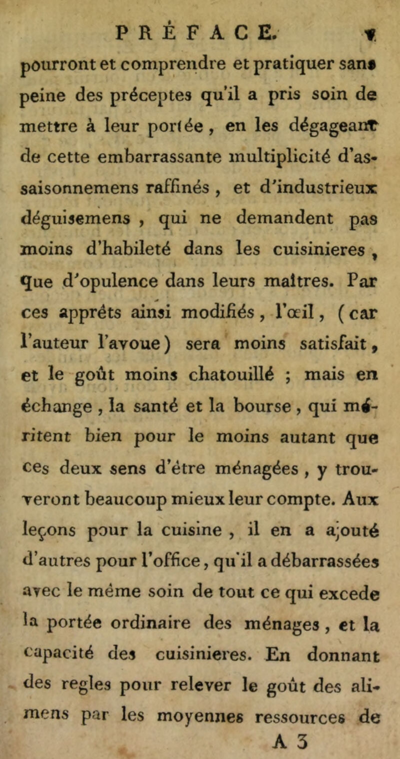 PRÉFACE. -f pourront et comprendre et pratiquer san* peine des préceptes qu’il a pris soin de mettre à leur por( ée, en les dégageant de cette embarrassante multiplicité d’as« saisonnemens raffinés , et d’industrieux déguisemens , qui ne demandent pas moins d’habileté dans les cuisinières , que d’opulence dans leurs maîtres. Par ces apprêts ainsi modifiés , l’œil, ( car l’auteur l’avoue ) sera moins satisfait, et le goût moins chatouillé ; mais en échange , la santé et la bourse , qui mé- ritent bien pour le moins autant que ces deux sens d’étre ménagées , y trou- veront beaucoup mieux leur compte. Aux leçons pour la cuisine , il en a ajouté d’autres pour l’office, qu'il a débarrassées ayec le meme soin de tout ce qui excede la portée ordinaire des ménages, et la capacité des cuisinières. En donnant des réglés pour relever le goût des ali- mens par les moyennes ressources de A 3