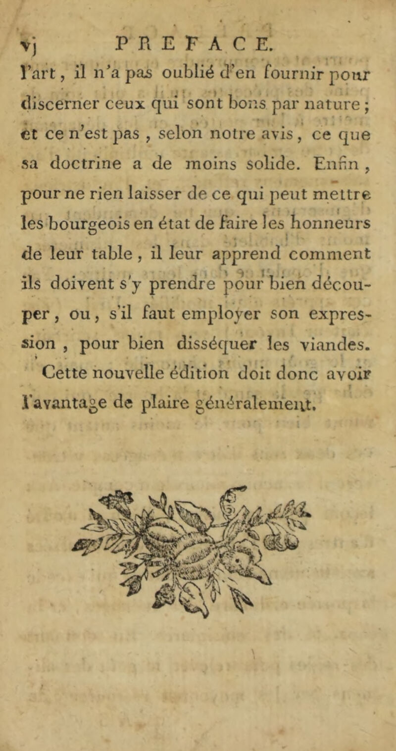 Vj PREFACE. l’art, il n’a pas oublié d’en fournir pour discerner ceux qui sont bons par nature ; et ce n'est pas , selon notre avis, ce que sa doctrine a de moins solide. Enfin , pour ne rien laisser de ce qui peut mettre les bourgeois en état de faire les honneurs de leur table, il leùr apprend comment \ ^ I * * « ils doivent s'y prendre pour bien décou- per , ou, s’il faut employer son expres- sion , pour bien disséquer les viandes. » . ■ • f Cette nouvelle'édition doit donc avoir » _ T l'avantage de plaire généralemeiit.