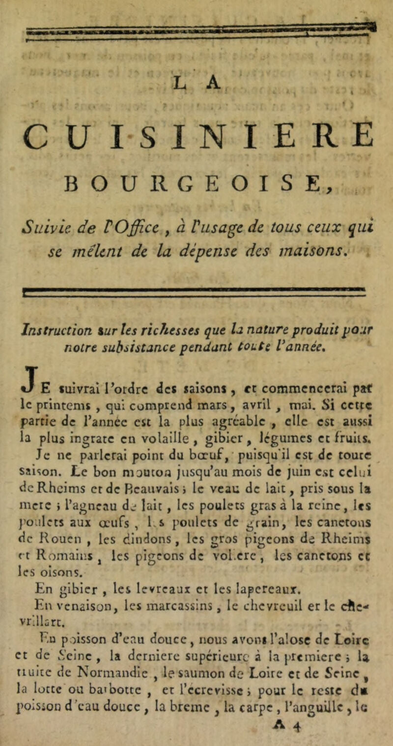 I » * CUISINIERE BOURGEOISE, Suivie, de VOffi.ce , à Vusage de tous ceux qui se mêlent de la dépense des maisons. Instruction taries richesses que U nature produit pour notre subsistance pendant toute Vannée. JE suivrai l’ordre des saisons , et commencerai paf le printems , qui comprend mars, avril , tnai. Si cette partie de l’année est la plus agréable , elle est aussi la plus ingrate en volaille , gibier, légumes et fruits. Je ne parlerai point du bœuf, puisqu’il est de toute saison. Le bon mouton jusqu’au mois de juin est celui dcRhcims et de Beauvais > le veau de lait, pris sous la merc j l’agneau d^^ lait, les poulets gras à la reine, les j’oulets aux œufs , Ls poulets de grain, les canetons de Rouen , les dindons, les gros pigeons de Rheims et Romains, les pigeons de vol.crc, les canetons ce les oisons. En gibier , les levreaux et les lapereaux. En venaison, les marcassins, le chevreuil er le elle- vrlllsrc. Eu poisson d’eau douce, nous avons l’alose de Loire et de .Veine , la dernière supérieure à la première i U tiuitc de Normandie , le saumon de Loire et de Seine , la lotte ou baibottc , et l’ccrcvlssc > pour le reste dû poiSion d'eau douce, la brème , la carpe, l’anguille, le