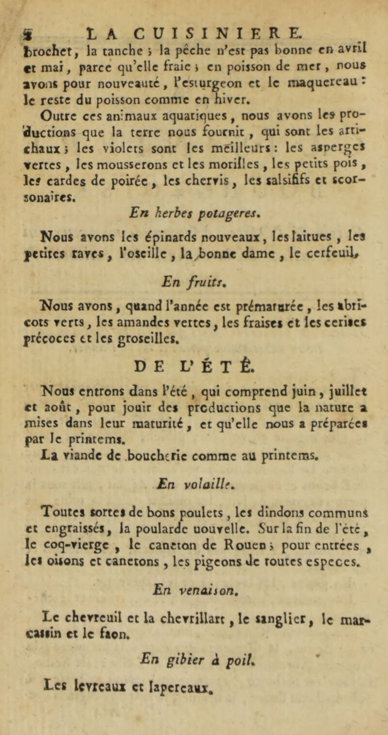 i LACUISINIERE. fcrochct, la tanche > la pêche n'est pas bonne en avril et mai, parce qu’elle fraie j en poisson <le mer , nou» avons pour nouveauté, l’esturgeon et le maquereau î le reste du poisson comme en hiver. Outre ces animaux aquatiques , nous avons les pro- 'ductions que la terre nous fournit , qui sont les arti- chauxj les violets sont les meilleurs: les asperges vertes , les mousserons et les morilles , les petits pois , le? cardes de poirée , les chervis, les salslfifs et scor- sona'res. En herbes potagères. Nous avons les ëpinards nouveaux, les laitues , les fctitcs raves, l'oscille , la/bonoc dame , le cerfeuil* En fruits. Nous avons, quand l’année est prémarorcc , les tbtî- cois verts, les amandes vettes, les fraises et Icscerlics précoces tt les groseilles. * 4 DE L* É T Ê. Nous entrons dans l’été , qui comprend juin, juillet et août, pour jouir des productions que la lucurc a mises dans leur maturité , et qu’elle nous a prépareca par le printcmi. La viande de .boucherie comme au printems. En voîaillf. Toutes sortes de bons poulets , les dindons communs et engraissés, la poularde uouvellc. Sur la fin de l'été, le coq-vierge , le caneton de Rouen» pour entrées , les oisons et canetons, les pigeons Je routes especes. En venaison. Le chevreuil et la chcvrillart, le sanglier, le mar* catsin et le faon. En gibier à poil. Les levreaux et lapereaux.