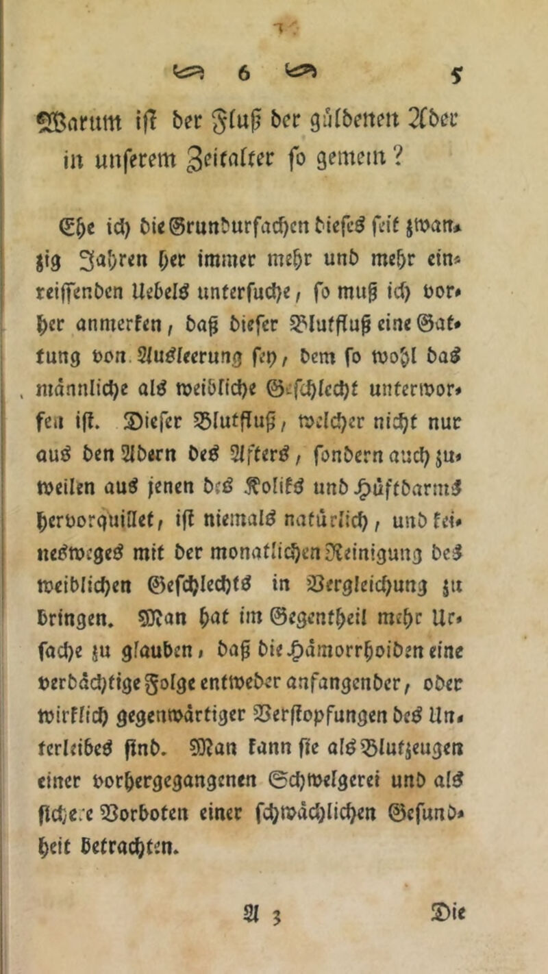 SBarurn ift bei: gfufj ber giUbenen 2Cber in unferem %e\taltet fo gemein ? <£lje id) bie©runburfad)cnbiefe$ feit jwan* $tg 3a&ren her immer mehr unb mehr ein* reijfenben liebelt unterfud)e, fo mufj id) oor# her anmerfen, bafj biefer Vlutflufj eine ©at# tung oon SJu£[eerung fep, bcm fo toohl ba£ , männliche al$ weibliche ©efd)Iccl)f unterwor# feu iff. 3)iefer Vlutfluff, melier nicht nur auö benSlbern be$ WfUrß, fonbernaucf) weilen au$ jenen biß 5?olifd unb £üft&arm$ hcroorquiUet, iff niemals natürlich t unb fei# tietfwcge# mit ber monatlichen Reinigung be$ leiblichen ©efd)Iechfä in Vergleichung $tt bringen. SKan hat im ©egenfljeil mehr Ur» fad>e ju glauben» bafj bie.f)ämorrhoiben eine terbdchtigegolge entweber anfangenber, ober toirffief) gegenwärtiger Verffopfungen beß Un# fcrleibe$ finb. 53fan fann fie atö Vlufjeugen einer oor&ergegangenen @d)Welgcrei unb al$ ffdje.e Vorboten einer fd)Wäd)lid)en ©cfunb* heit betrachten. 3t 3 Sie