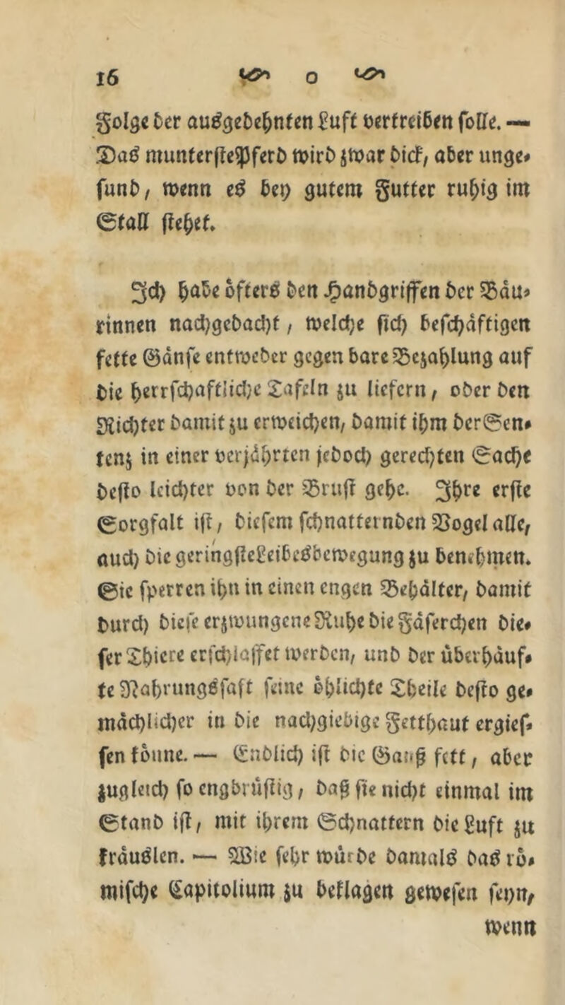golge ber autfgebe&nten Suff berfrctöcn fotfe. — 3)ag munterffeSpfert) n>ir£> smar bicf, aber ungc# funb, menn e$ gutem gutfer ruhig im (Stall fte&ef. 3d) tjabe öftere ben Jfpßnbgriffen ber 55au» rinnen nad)gebad)f, rneldje fid> befcbdftigen fette ©dnfe entweder gegen bare ^csaijlung auf tie ^errfd^aftJidjeSafcln ju liefern, ober Den DJid)ter baniitju crmcictjen, bamif ihm bcr@en# tenj in einer öerjd&rtcn jebod) geredeten <Sad)c befto lcid)ter oen ber ißritfr gc(>c. 3bre erfie Sorgfalt ift, biefem fd)nattetnbcn 2>ogelallc, aud) Die gcringiieSeibetfbcmegung ju bemfmen. ®ic fperren if>n in einen engen 33e(j<Htcr, bamit burd) tiefe crjtüungcneSiu^ebie§dferd)en Die# ferSbiereerfdjiüffettoerbcn, unb Der Überlauf# U 3?abrung$faft feine 6f>ltd>tc Sfceile befto ge# mdd)I*d)cr in bie nachgiebige getraut ergief* fen tonne.— (Snblid) ift bic föa;-f? fett, aber zugleich fo cngbrüflig, Daftfienidjt einmal im ®tanb ift, mit ihrem @d)natfern bieguft ju frduölen. *— 2Bte febr mürbe bamald baö ro# mifetye Gapttolium $u beflagen getvefen fepn, tveuti