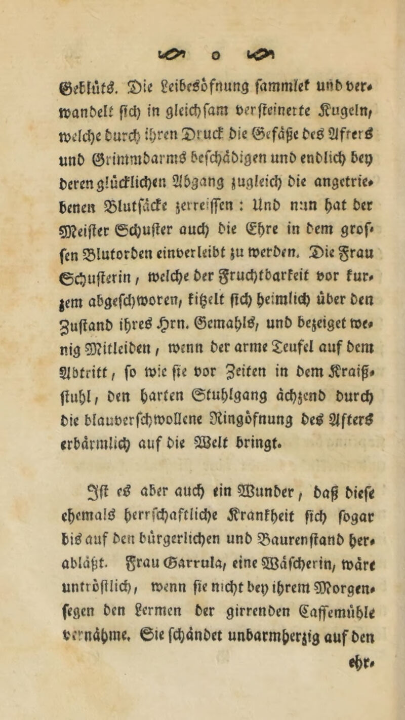 2>ie 2eibe$ofrtung fammlef unb&er# nwnbelt ffd) in gleichfaro t>erffc*nctfc kugeln, tx>c(cf>e turd? ihren £>rucf bic ©efafe beg Sifrerö unb ©rtirtm&arm$ bcfchdbigen unb entließ bet) beren glücklichen Abgang nugleich ^ie angetrie# benen 35lutfäcfe jerreiffen : Unb nun (>at ber s^eificr ©chufter auch bie Qchre in bem grof* fen ©lutorben einber leibt ju werben. 2)ic grau ©chuflerin, welche ber grudjtbarfeit t>or für# fern abgefd)tt>oren, fifcelt ftd> heimlich über ben ^ufianb ih«ö Jfprn. unb bejeiget tue# nig roicibeti, wenn ber arme Xeufel auf bent gjbfritf, fo Wicfte bor Jeifen in bcmÄraifj# MI, ben Warfen ©fuhlgang dch$cnb burch bic blauberfchWoOcne Olingofnung be$ 2lfter$ erbärmlich auf bie SBelt bringt. 3ff (ß aber auch ein SOBunber, bafl biefe ehemaiö ^errfd?aftlid>e ^ranffjeit ftd> fogar hinauf ben bürgerlichen unb 53aurenffanb her# ablafst. grau (garrula, eine sffidfeherin, wäre untrofllicf), wenn fie nicht bei) ihrem borgen# fegen ben germen ber girrenben (Eajfemübl* bfrnühme, 6iefchdnbct unbarmherzig auf ben ehr#