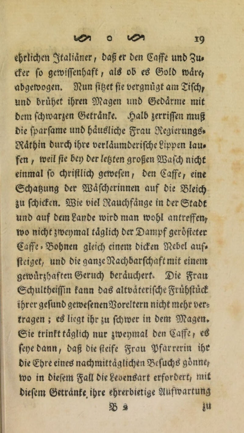 ehrlichen Jffaliäitcrp t>ag rr Den CEoffe unb^u* cfer fo gctpiffenbaft, al$ ob e£ ©olb mdref abgewogen. 3?un fi^ef fie oergnügt am £ifd?/ unb brütet igren Stagen unb ©ebarme mit bem fd)tpar$en ©efrdnfe. Jg>alb jerriffen muß tue fparfame unb ^dtt^Iicfje grau Regierung#* Pidfbin burdji^re Perldumberifcl)e£ippen lau* fen / weil fie bei; ber legten großen SBafd) nicfyt einmal fo cgrifllicg gewefen, ben ©affe, eine ©cfjagung ber Sßafcfyerinnen auf bie «ßleid) ju fdjicfcn. Söie Piel ü?aucl)fdngc in ter@fabf unb auf bemßanbc wirb man wogl anfreffen, wo nid)f jwepmal fdglicfy ber IDantpf gcröffetec ©affe > 35obnen gleid) einem biden B'tcbcl auf# flt’igef, unb bie ganjc9}ad)barfd?aft mit einem gemur$ftaften©erud) berdudjerf. 3)ie grau <5d)ultl)eijfin fann bag altodterifd)egrübfiud tgrer gefunb gewefenenSSoreltcrn nidjf megr per? tragen ; e3 liegt iljr ju fdjwer in bem Klagen» @ie trinff fdglid) nur jwcpmal ben ©affe, e$ fepebann, baß biefieife grau ^Jfarrerin if>£ bie ©gre einet* nadjmittaglidjcn 53cfud)^ gönne, tpo in biefem gall bie£eoenöarf erforbert, mit tiefem ©etranfe, tyre e^rerbtett^e SJufwartung % s ju