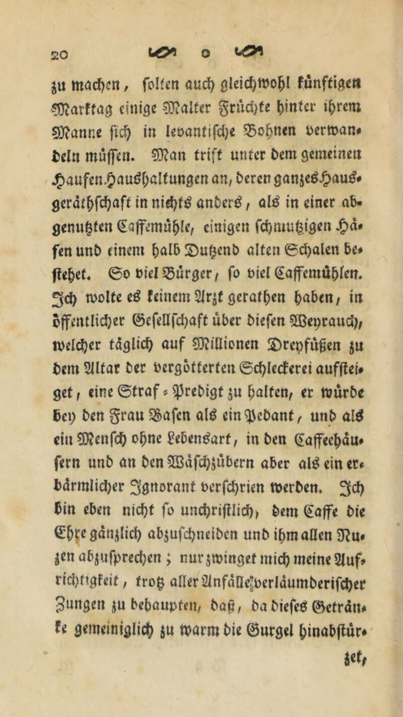 uöi o j« macgen / foltcn öucg gleicgwogl fünftige« 3)?arffag einige Raiter größte hinter igrem scanne fid) in leüantifdje Johnen berwan« bcln muffen. Sftan triff unter Dem gemeinen Jf>aufen#auf>galtungen an, bereu gan$e6£aug# gcrdt^fc^aft in niegf£ anDerö, al£ in einer ab- genügten Saffemügle, einigen fegmugigen £a* fen unb einem galb 3)ugenb alten ©egalen be# ftegef. ©o bielBürger/ fo biel (£affemüglen. 3d) wolfeeä feinem 2Jrjf geratgen gaben/ in öffentlicher ©efellfdjaft über biefen 3Bepraudj/ roelcger tdglicg auf SDiillionen ©rcpfüfjen ju bem 2Jltar ber bergotterteu ©cglccferei auffiei* get / eine ©traf * ^Jrebigt ju galten/ er würbe bei; ben grau 5&afcn al$ ein^ebanf, unb al$ citt 9J?enfd) ogne bebenöarf, in ben Qiaffecgdu# fern unb an ben5Bdfcg$übern aber allein et« bdrmlidjer Ignorant berfdjrien werben. 3cg bin eben niegt fo und)rifilicg> bern §affe Die (£gte gdnjlid) abjufegneiben unb igm allen 9?u« ä«n abjufpreegen; nur jwinget mieg meine 2luf* riegfigfeit, trog aller 2lnfaDe^crIdumberifcger jungen $u begaupten, baft, ba biefe«5 ©etrdn« fe gemeiniglicg jn warm Die ©urgel ginabftur# nt.