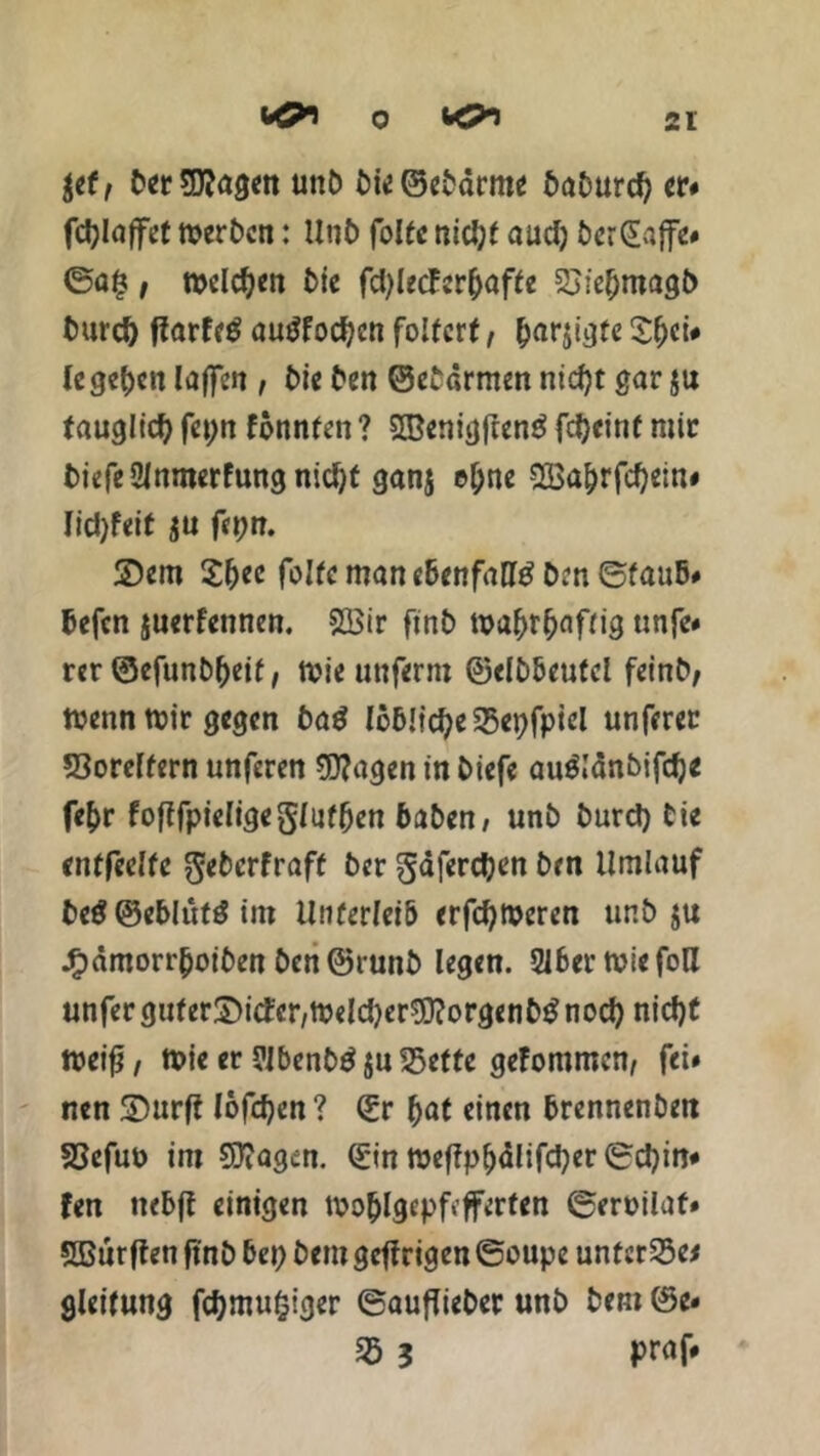 & 0 $ef, ber SKagctt unb bie©ebdrme 5aDurc^ er« fdjlaffet merben: Unb foltc nicl)t audj berGtajfc# ©a§, welchen bie fd;letfer()affe £>ief)magb tmrd) flarfe$ autffocfyen folfcrf, &arjigfe $f;ci# legten (affen , bie ben ©ebdrmen nicfyt gar ju tauglid; feptt fonnfen ? 5Benigfren£ fd>e»nf mir biefeSMnmerfungnicfyt ganj e&ne 2Ba&rfd)ein« Iid)feit ju fepn. 2)em £&ee foltc man ebenfalls ben ©fauB# Befcn juerf'ennen. 2öir finb mafjr&afrig unfe» rer ©efunb&eif, tt>ie unferm ©elbbeufcl feinb, wenn mir gegen baß löBlictyeSBepfpiel unferer 53orelfern unferen 9J?agen in biefe au&dnbifdje fe&r foflfpieligeglufBen Baben, unb burd) bie entfeelfe $ebcrfraff ber gdferdjen ben Umlauf be$ ©e&lttftf int UnüerleiB erfcfymeren unb $u jf?amorr(joiben ben ©runb legen. 316 er tviefoll unfer guf er^icfcr/ttjeld^er^orgenb^ nod) nid)t meifj, tt>ie er ?Jbenb$ ju^ette geFommcn, fei» nen ©Hirft löfcfycn ? ©r ftat einen Brennenbeit S3efut> im 93?agm. ©in tt?eflp()dlifd;er ©d)itt« fen itebft einigen ti?o&lgepf»fferfen ©ermlaf» sjBürffen ftnb Bei; bem gefirigen ©oupe unfet25e< gleifung fdjmufciger ©auflieber unb bem ©e« «5 ? praf#