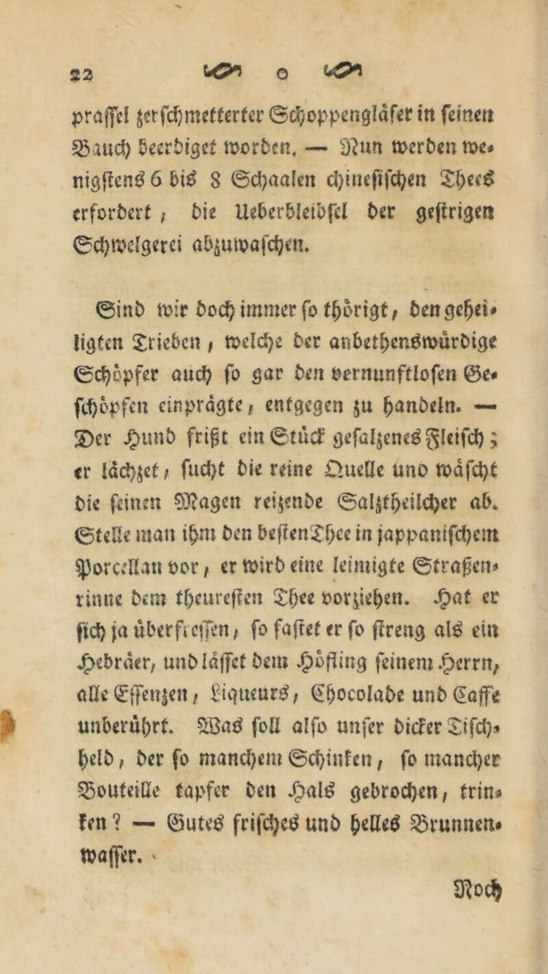 praffel jerfdjmetferfcr ©choppengldfer itt feine» «Saud) beertiget Worten, -— sj?un werten we» nigften3 6bi6 8 ©djaalen d)lneftfc^en Sf)ecg erforterf , tle Ueberbleibfcl ter gefingert ©djwdgerci atyunpafcfyen. ©int Wir boctyimroer fo thorigt, bengefjet# ligten Xriebcn , welche ter anbetbenöwürtige ©chc.pfer aucf? fo gar ten oernunftlofen ©e* fd)opfen einpragte, entgegen ju hanteln. — 2)cr J£>unt frifjt ein©tud: gefaljeneg^lcifcf); er lachet, fud)t tle reine D.ueße üno wafetyf tie feinen lagert rei^nte ©alitpeildjer ab. ©teile man t&m ten befienSbce I« jappanifd)cm sjjorctllan Por, er Wirt eine leimigte ©fragen» rinne tem fbeureffen £f)ee oor£ief)en. Jg>at er fid) fa überficffen, fo faftet er fo fireng al$ ein jfjKbrder, untldjfcttem £bfiing feinem £errn, alle (£{fenjert, £iqucur£, (£fjocolate unt @affe J unberührt Söaö foll alfo unfer ticier Sifd}» heit, ter fo manchem ©cf)infen, fo mandjer SSouteiHe tapfer ten JjjalS gebrochen, frin> fen ? — ©utetf frifdjetf unt &elle$ Brunnen« Wajfer. >