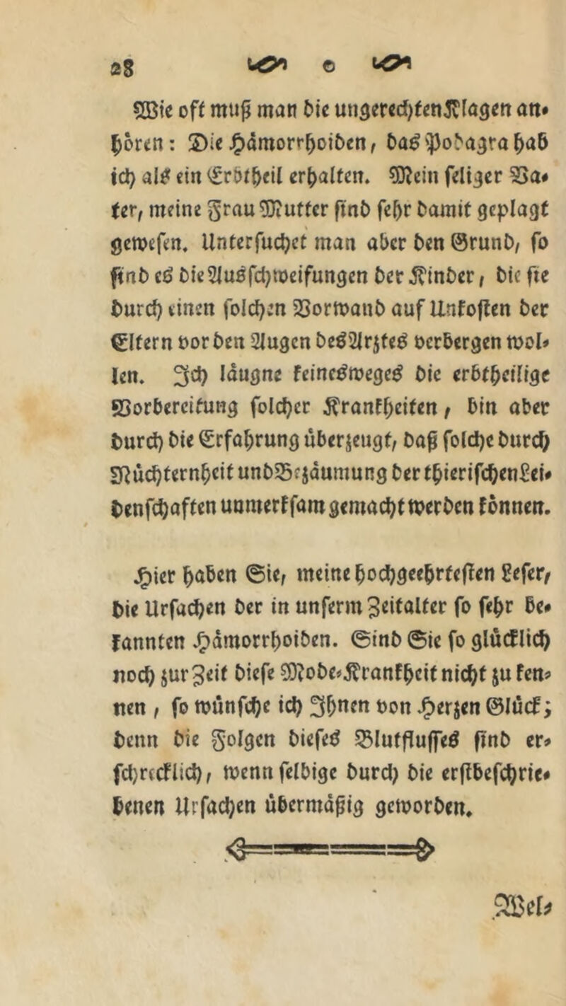 2Bie off muß man Die ungeredjfenßlagen an* |>oren: 2)ie j£>ämorr{)oibcn, Da£'])oDagraba& ich a!0 ein ^rblbeil erhalten, Sftein feltger 33a# fer, meine $rau tOiUtfer ftnt> fc^r Damit geplagt geroefen. Untcrfuc^ct man aber Den ©runD, fo ftnD eö DieSJusfcbmeifungcn Der.ffinber, Die fie Durch einen folgen SSormanD auf Unfoften Der Elfern oor Den 2Iugcn De$2lr$fe$ verbergen mol* len. 3d) läugne feinetfmegctf Die erbtbeilige SSorbereifutig folcher $ranff>eiten, bin aber Durch Die Erfahrung überzeugt, Daß folche Durch sftücbternbeif unDSrjaumung Der tbierifchenSei# Denfchaften uunterf fam gemacht n?er Den l onnen. jfpier haben ®ie, meine Docfygee&rfejTen Eefer, Die Urfachen Der in unferm 3eitalfer fo fe&r be* fannten JpdmorrboiDen. ©inb ©ic fo glütflieh noch jur3eif Diefe S9?obe*$ranfhcit nicht $u fen* tien , fo ttninfd)e ich 3huen non £er$en ©Jücf; Denn Die geigen Diefetf 23lutfluffeö finD er* fdjrtcflich, tvennfelbigc Durd; Die erßbefchric# Denen Urfachen übermäßig gemorben. 'S—■*-==$ SSBek