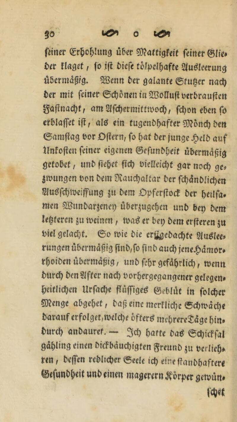 O fcö* 0Ö feiner <£r&o(>!ung über Sittaftigfeif feiner ©lie* ber findet, fo ifi t)iefe tölpelhafte 2|u<?!eerunc| Ü5crmdfj/g. SBenn ber galante ©tu^er nad) ber mit feiner ©ebenen tn^ö&uflberbrauffctt gaf?nad)f, am2lfd)ermitttbod), fdjonebenfo erblajfet ift, alö ein tugenbbafter gftond) bett ©antflag bor öffern, fo bat ber junge Jpelb auf tlnfoftcu feiner eigenen 0efunbl;eif übermäßig getobet, unb fie&et ftd) bieHcicfyf gar nod) ge« jungen ben bem Üvaudjaltar ber fd)anb!id)en 3Ju$fcf)tbeiffung ju bem Opferflocf ber betlfa. men Sßunbarjenep überjugeben unb bep bem teueren ju meinen, tt>a$ er bei; bem erfferen ju bielgelad)f. ©o mie bie erfcjebad)te 2Ju£lee* rungen übermäßig ftnb,fo finb auch jcne£dmor# tboiben übermäßig, unb febr gefährlich, toemt burd) benSJfter nad) borbergegangener gelegen* Zeitlichen Urfad)e fTuffigeö ©eblüt in foldjcr SKenge abgebet, bafj eine merflidje ©d)tbdd)e barauf erfolget,tbeld)e öftere mcbrereSdgebi«* burd) anbauref. — 3d) batte ba$ ©djicFfa! gdbling einen bicfbdud)igten ftreunb $u berlief> ten, beffen reblidjer ©eele td) eine ffanbbafter* ©«funbbeit unb einen magerem Körper getvun#