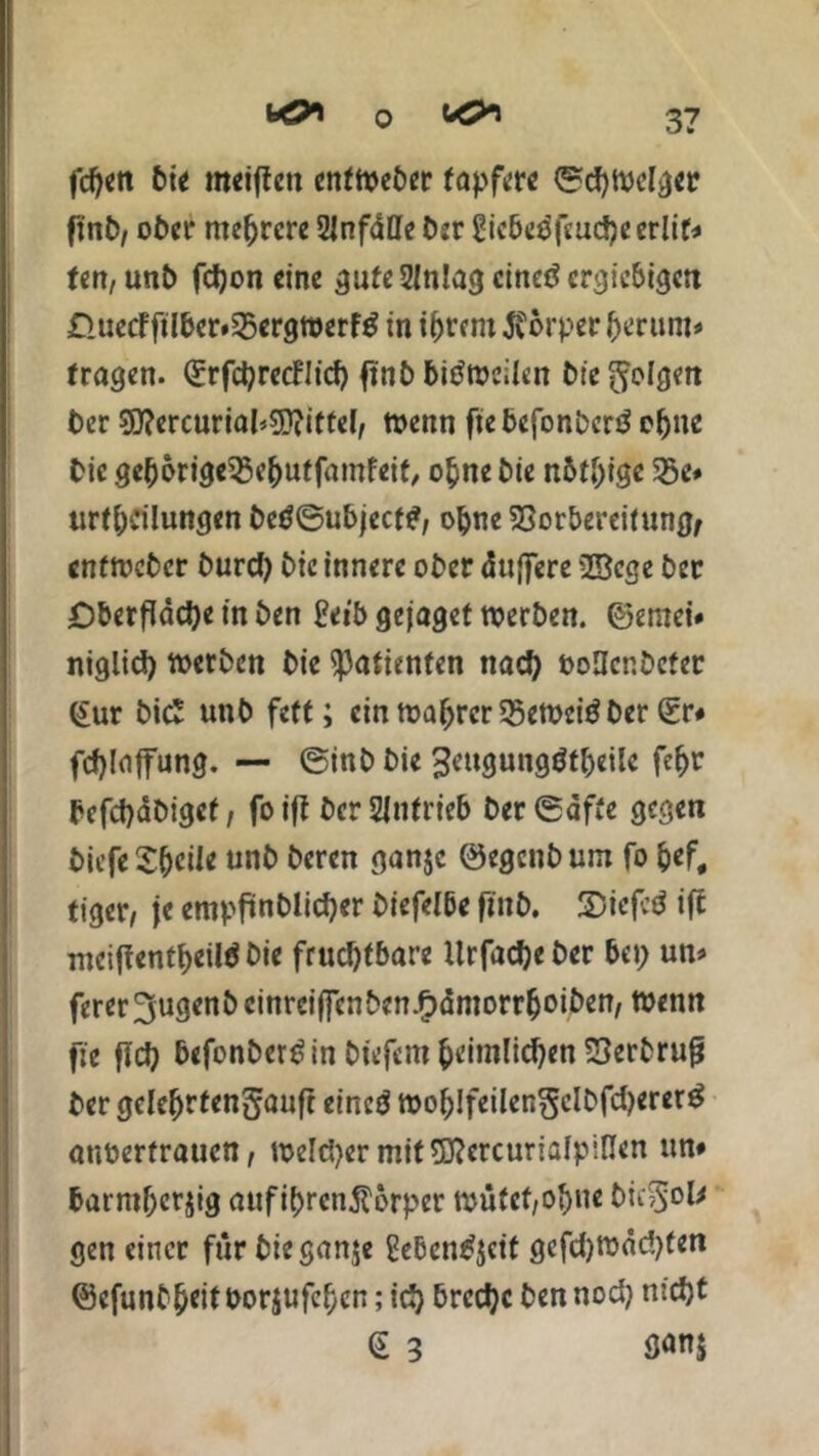 fdjen bie «Kiffen enftoeber tapfre ©cfytuclger finb, ober mefjrcre Unfälle ber 2icbe$feud)eerli(* ten, unt> fdjon eine gafeSJnlag cinetf ergiebigen £luecFftlber*25ergtt>erf£ in intern Körper fjerum* (ragen. (Srfcijrecfltd) finb bitftoeilen bte folgen Oer süfercurial^ittel, wenn ftebefonbcrä efjne Die ge()brige53e()utfamfeif, o&ne Die nötige 35e* tirff)dlungen betf©ubjecf£, ojjne 5Sorberei(nngf enttveber burd) Die innere ober duffere 2Bcge ber Dberffadje in ben £eibgejagetn?erben. ©emei* nigltd) Serben bie ^afienfen nad) ooUcr.bcter £ur bi£ unb fett; ein tuafjrcr $ett>eiö ber Sr# fcfjlaffung. — ©inb bie ^engungöf^eilc fe^r befdjäbigef, foiff berSfnfrieb ber ©affe gegen biefeSfKÜe unb beren ganje ©egenbum fo &ef# tiger, je empffnblidjer biefelbe finb. £5icfcd iff inciffentf>eilö bie frud)fbare Urfadjeber bei; un> ferer 3ugenb cinrcifjenben.fpämorr&oiben, Wenn fie ffd) befonber^in biefem fceimlidjen SSerbrufj ber gclefjrfengauft eineö tt>o^!feilen^cIbfd>erer^ auberfraucn, toeld^er mitSftcrcurialpiflen un# barmfjcrjig aufibrenftorper tuütcf,of)ue bic5°k gen einer für bie ganje gebentfjeit gefdjroäcbten ©efunb^eit borjufcf)cn; icf) brcdjc ben nod) ntdjt (5 3 fl«n$