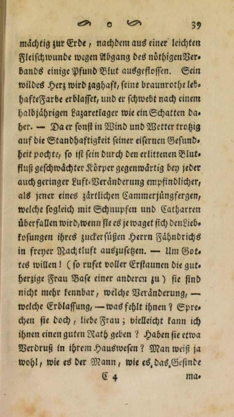 SV mäd)tig $ut (Erbe; nadjbem au$ einet leisten gleifcpmunbe wegen Abgang beS notpigenSSer# banbS einige 'Pfuub 53Iut auSgefTeffen. ©ein milbcö JF>er$ mirb jagpaff, feine braunrofpe leb» paffegarbe erblaffet, unb er fcptvebt nad) einem palbjdprigen gajareflager tt)ie ein©cpa{ten ba# per. — 2)a er fonfi in 2Binb unb Sßetter trcptg auf bie ©tanbpaftigfcit feiner eifernen ©efunb# peifpodjte, fo ififeinburep ben erlittenen25lut# ffaßgefcpmddjterßorpcrgegenmdrfig bep jeber aud) geringer ?uft«23eranberung empfinblidjer, alö jener eines $drtlid;cn Gammerjüngfergen, Welche foglcid) mit ©cpnupfen unb Gatparren überfallen mirb,trenn fie eS je maget ftd> betrieb# fofungen iprcS jueferfufjen Jfperrn gdpnbridjS in freper Sftacptluft auS$ufe£en. — Um ©ot# teS mißen i (fo rufet üoßer ©rffaunen bie gut# perjige grau S3afe einer anberen ju) fie finb nid>t mepr fennbar, melcpe 23evdnberung, — meldje ©rblaffung, —maSfeplt ipnen ? ©pre# d)en ft« i ü«be Srau ; bießeiept fann icp ipnen einen guten 3?atp geben ? Jjaben fie ctma SSerbrufj in iprem £auSmcfen ? SSftan meijj ja tvopl, mie e$ ber SSiann, mie c£,baS,©t’finbe @ 4 ma#