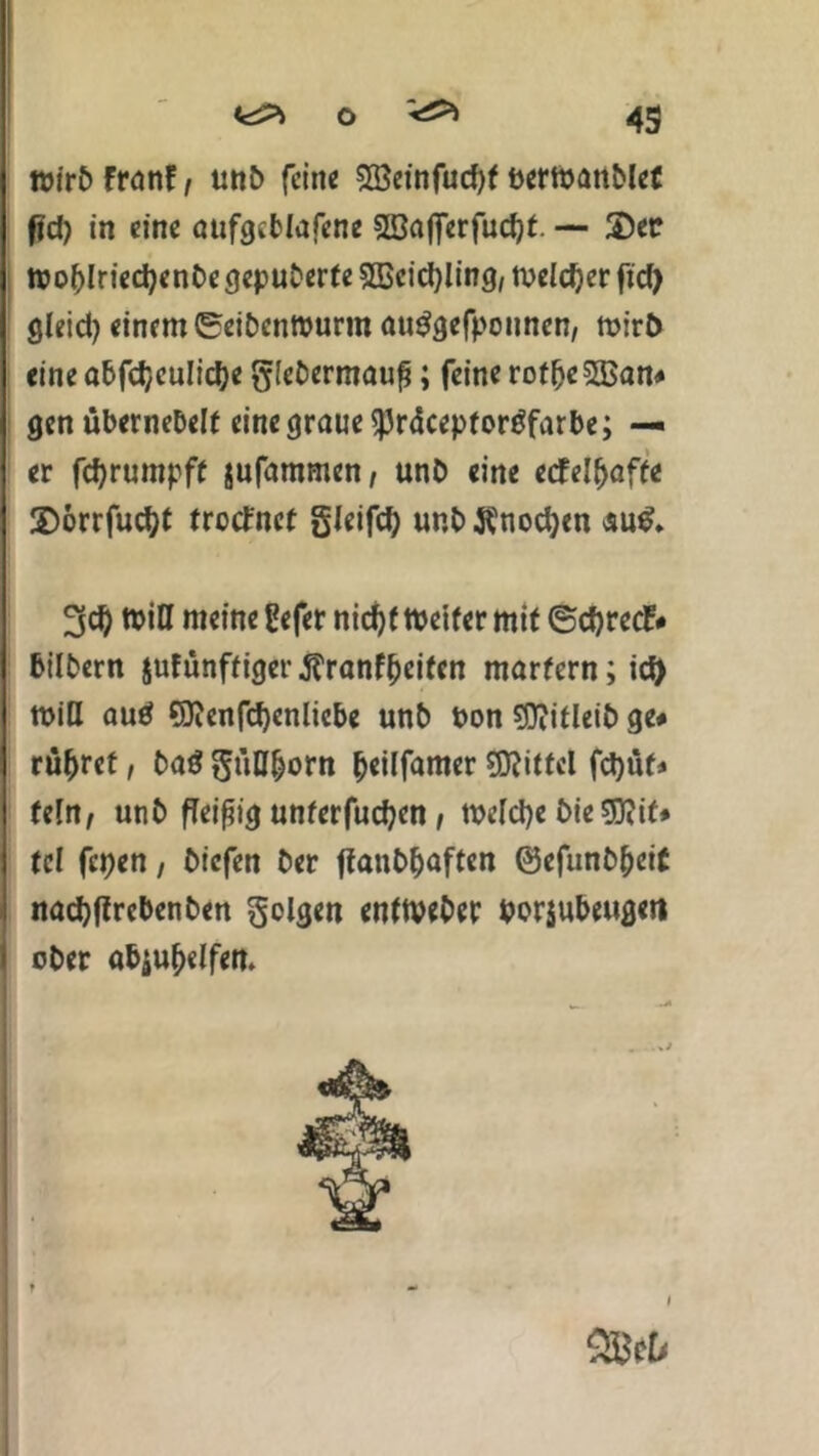 tt>tr£> franf, unC> fein« 5öeinfucf)f bermanblef fjd) in eine aufgetlafene SBaflerfucpt. — 2)ee tbo&lriecfyenbe gepuderte SBcidfling, tveldjer fid> gleid? einem ©cibentbunn auggefponnen, mirb eine abfcb,eulid)e glebermauß; feine roffjeSBan# gen ubernebelf eine graue ^Jräcepfortffarbe; — er fcfyrumpff jufammen, unb eine ecfel(>affe 2)orrfud)t tretfnet gleifd) unb flnodjen äu$» 3d) tbia meine gefer nid)f tbeifer mit ©djrecf* bilbern jufünffiger tfranffjcitcn martern; id) min autf SJicnfcpenliebe unb bon sjftitleib ge# rühret, baö gitH&orn (jeilfamer Mittel fcpüf* (ein, unb fleißig unferfucfyen , tbclcpe bie $?if# tcl fepen, biefen ber flanbf)aften ©efunb&eit nadjflrcbenben folgen enttveber borjubeugeit I ober atyu&dfen. 91}tU