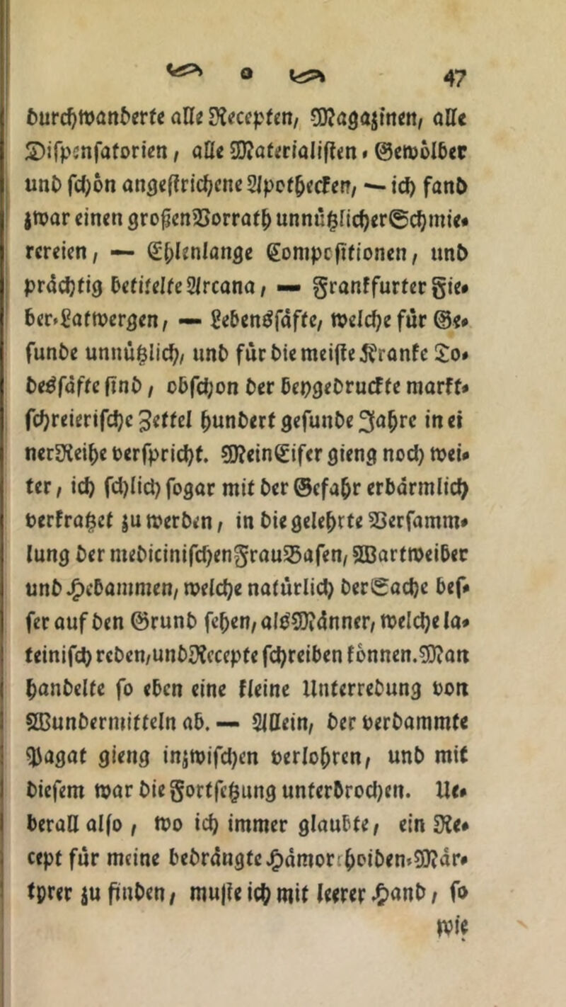 fturdjmanfterfe all* Stoffen/ -^aga^nen, alle SDifpcnfaforien, alle ffiaterialiften. ©emölbec uni) fd)on angeffridjcneSJpet&ecFet?, — id) fanO jmar einen grofjen2Sorratl) unnu£lid)er©d)mie« rereien, — d&hnlange (Eompcfitionen, «nl> prächtig betitelte 2ircana, — granffurfer Sie» ber»£aftt>ergen, — Sebentffdffe, welche für ®e* fünfte ummfelid;, unft für ftie meifte 5^ranfe £o» ftetffafte fünft, obfd;on fter bepgeftruefte marff» fcfyreierifdjc (junfterf gefunfte 2(af)rc in ei ncrüXei&e t>erfprid)t. 9J?ein£ifer gieng nod) mei» ter, id) fd)lid) fogar mit fter ©efafcr erbarmlid) fterfra£ef äumerften, in ftie gelehrte SSerfamnt» lung fter mefticinifd)engrau25afen, 2Bartroeibec unft.£>ebammen, welche natürlid) fterigacfte bef» ferauf ften förunft fe(>en,alftCO?dnncr,roeld)ela* teinifd) rcften,unftü)?ccepte fcfyreiben f onnen.SDiatt fcanftclte fo eben eine Heine llnterreftung t>on SBunftermitteln ab. ■— 2iHein, fterperftammfe $agaf gieng injmifdjen Perioden, unft mit ftiefem mar ftie gortfefcung unferbrod)ett. Uc# berallalfo , ft>o idj immer glaubte, ein D?e» cept für meine beftrdngtc#dmor (>oiften*9)?dr* tprer $u fünften, mujle ic& mit leerer £anft, fo mie