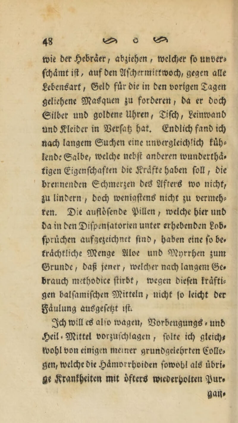 wie ber Jbcbröer, ab$iehen , wcld)er fo unter* fclydmtifl, auf ben Slfcbermirtwocb, gegen alle Lebensart, ©elb für bie in bcn porigen Sagen geliehene ^fta^quen ju forberen, ba er C>ocf> ©ilbet unb golbene Uhren, Sifch, geinwanb unb Kleiber in 2Serfa£ &af. (£nblich femb id) ttaef) langem @ui)en eine unöerglcid)fid) füh* lenbe©albc, Welche ncbfl anberen wunbetthd» figen (?igenfchaffm bic grafte haben foll, bie brernenben ©chmcrjcn be3 2Jfrer$ wo nicht/ jü linbern , hoch weniaffentf nicht $u bermelj* fen. ©ic auflofenbe Rillen, welche hier unb ba in ben ©ifpenfatorten unter erhebenben £ob# fprücfien aufge$eid)nct ftnb, haben eine fo be# frdd)tlid)e $?enge §lloe unb sWprrhen jum ©runbe, baj; jener, weldw nach langem ®e# braud) mcthobice ftirbt, wegen biefen frdfti* gen balfamifchen Mitteln, nicht |o leicht ber gaulung autfgefefct t(h ^d) will c$ alic wagen, 33orbeugung$ # unb J&eil« Mittel torjui'djlagen, folte id) gleid)# Wohl ton einigen meiner grundgelehrten (£oUe> gen, Welche bie Jpaniorrboiben fowobl alö übri# ge Krankheiten mit öftere nwoerholteti $}ur*