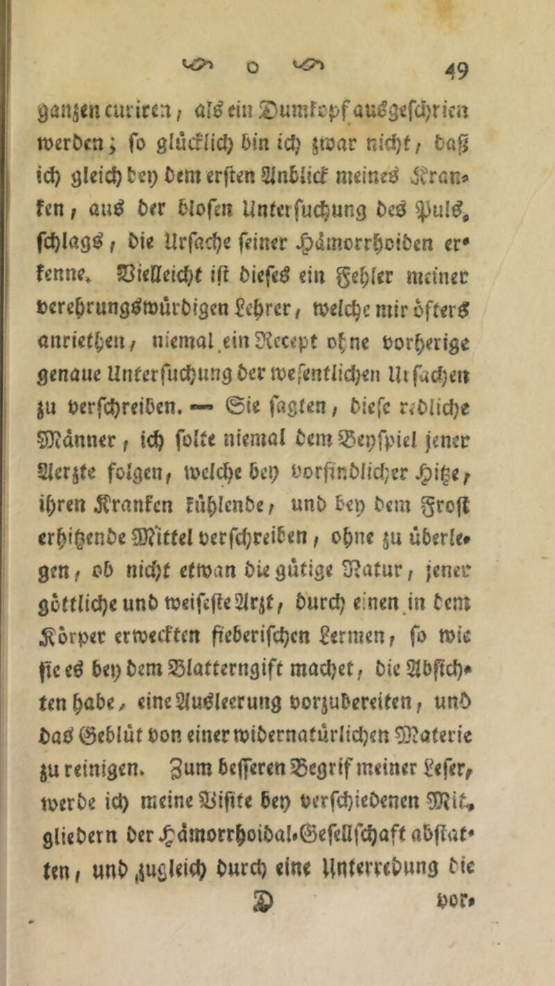 ^o>-> o ^ ganzen curircrt, ein SDumfopfautfgefdjrie« toerbcn; fo glücrlid) bin id) $rcar nid)t, bafj id) gleid) bet) bem erften Entlief meinet $ran» fen; au# ber felofns itntctTuc^ung bcö fd)lag# f Die Urfaofye feiner .fpdmorrbciben er* fenne» 53ieHeid)t iß biefe# ein gebier meiner bcre&rungtfroürbigcn Mrer, njeidjc mir öfter# anrietl-en, uiemal.einSfccept o£ne Oor^erige genaue Unterfudjungbcrmefcntlidjen Uifatfjen ju berfdjreiben. — ©ie faßten, öiefe r*DIicf;e Scanner, td) folte niemal bero 35epfpiel jener Stcrjfe folgen, welche bet) borfinblidjer Jf?i§e t ifjren Äranfcn fitl)lenbe, unb beo bem grofl erftiOenbe Mittel uerfd;reiben, o^ne jn tiberle* gen, ob nid)t ettoan biegütige Statur, jener göttliche unb tueifeffe2Jrjt, burd; einen in bem Körper ertveeften fteberifdjcn fermen, fo mir fic e# bet) bem 58latterngift machet, bic 2Jöftcf><* tenljabe, einc2lutfleerung borjubereiten, unO bab ©eblüt bon einer «übernatürlichen Materie ju reinigen. 3mn befferen jßegrif meiner £efer, toerbe id) meine Sjiftfe bet) oerfdjiebenen 9SJii£, gliebern ber £dmorr&oibal#©efeafd)aft nbflat« ten, unb .jugleid) burd) eine Untewbung bic £ bor*