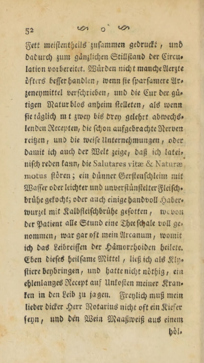 ^ o ^ geff meiffcntjpUd jufammen gebrudl, tm& üaCurd) $um ganjficijm ©tiüjranD C'cr (Eircu* Iaticn vor bereitet. SBürDen nidjf mand)e2ferjfe offen? bej[er()anDlen, loenn fte fparfamere 2fr* jenepmitfcl oerfd)riebcn, unb Die Gur Der gü* tigen fffafutbfoß anheim ftenefen, alt? rnenn fte taglicf; m t jmet) bitf Drei; gelehrt abmecfytf* lenDcn Dtccepfen, Die fdjon aufgcbrad)fc3}croeit reifen, unb Die tveife Unternehmungen, ober Damit id) and) Der 2Bclf jeige, Dajj id) fafei» • nifd) reDen fann, Die Salutares vitae &. Naturae motus ffören; ein Dünner ©erfleufd)leim mit SBaffer ober leidster unb unoerjlünfleltcrgleifd). brüf)c gefocfyf; ober au cf) einige banboolf Jpaber* tvttrjfl mit $albfkifd)brü(>e gefotfen, nn oou Der Patient alle ©tunb eine Sbcefdjale boß ge* nommen, mar gar off mein 9ircanum, momit id) batf ßeibrcijfen Der £ämorrboibcn bcilcfe, ^bcn biefe$ beilfame Mittel, lüjj id) al£ $li> fticrebepbringen, unD hatte nid)t notbig, ein ellenlange«? üfacept auf Unfoflcn meiner 3?ran# fen in Den 2eib ju jagen, grcplid) mujj mein lieber Dicfcr Jfperr Dfofariug nid)t off ein tiefer feyn, unb Den Sßein Sftöaßmeifj anö einem bol»