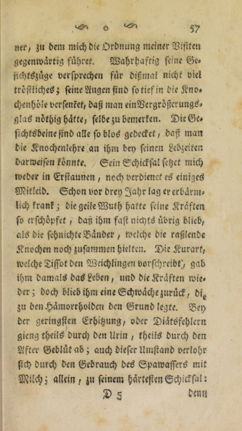«er/ su fcem micp fct'e Drfcnung meiner SSijftai gegenwärtig füprcr. 5Baprbaftif} feine ©e# fitf)f$$üge Perfprecpen für fcifmai nicpf öicl tri'itlicpeg; feine Singen ftnfc fo tief in fcie $no» cpenpble bcrfentef/ fcöfj man ein2jcrgrbilcrung& gla$ notpig fy&ttti felbejubemerfen. S)ie©c^ f;cpf$beine fini) alle fo bloö gefcccfet, fcaf! man fcie ^nocpenkpre an »pro frei) feinen gefeiten fcaröeifen tonnte, ©ein ©cpitffal fe£cf ntid) wefcer in (Erfiaunen , necp t?erfciencf cß cini^cö Sftitleifc. ©cpon t'or fcrep 3apr lag er erbarm* licp franf; fcie geile SButp patte feine graften fo erfepopfef, bag ipm fafi nictjtö übrig blieb/ aitf fcie fepnitpte33änfcer, Wckpe fcie rafilenfcc £nocpen noep jufaromen pielfen. 3>ie ^urarf/ tvelcpe Sijfot fcen Söricpfingen berfepreibt) gab ipm fcamaltf baß geben f unfc fcie graften wie* fcer; fcoep blieb ipm eine ©cpwäcpesurutf, fcie ju fcen^ämorrpoifcen fcen ©runfc legte. 5Sep fcer gertngjtcn £rpi£ung/ ober ©iätfcfeplcrn gieng tpeilg fcurep fcen Urin , tbeilß fcnrcp fcen Sifter ©eblüt ab; auep fciefer Umftanfc perlopr fiep fcurep fcen ©ebrauep beß ©pawajfer£ mit Sföilcp; allein / ju feinem Parteien ©cplcffal: 2> 5 frnn