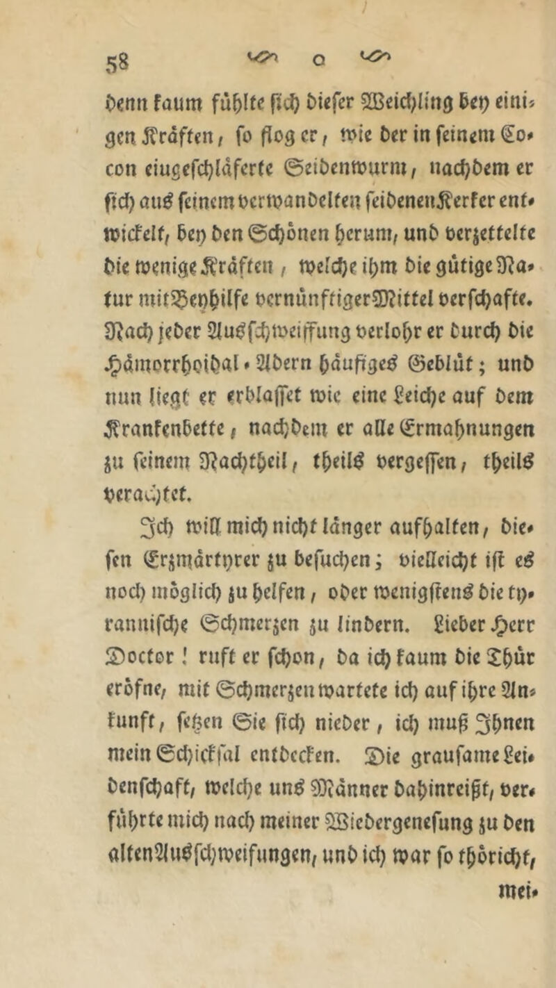 Denn faum füllte f;d) £>i«fer 2Beid)ling bet) eitiu gen Kräften, fo flog er, wie Der in feinem Eo# con eiugefchläferte ©eihenwunu, uachhem er ftd> atig feinem oerwanhelfeu feihenenß'erfcr ent# wiefetf, bei) hen©cf)bnen herum, unh ber$etfelte bie wenige Äraftcn , weldjeihm Die gtifiseiTJa» tur mitS5er)f>ilfe bcrnünfriger5)?ittel oerfchafte. 3?ad) jeher 2Ju$fchWeiffung oerlohr er turd) hie j£>ämorrhoibal * 2lhern häufige^ ©eblüf; unh nun liegt et erblojfet wie eine Seiche auf hem $ranfcnbeffe, nachhent er alle Ermahnungen ju feinem 9}ad)theil, theiltf oergefien, t^eilö betagt et. 3cf) will mid) nicht länger aufhalfen, hie# fen Ersmärtprer $u befuchcn; oieHcichf ift e$ nod) mbglid) ju helfen, ober wenigffentf hie tt). rannifche ©d)mcr$en ju linhern. gicber Jg>err Soctor! ruft er fdjon, ha idjfaum hic X^ür erbfne, mit ©d)mer$eu wartete id) auf ihre 21 n* fünft, fefccn ©ie ftd) nieher, id) mufj^lwen mein ©d)icffal enfheefen. £)ie graufameSei« hcnfdjaff, welche unö Banner hahinrcijjt, t>er# führte mich nach meiner SBichergenefung $u hen alten2lu$fd)weifungen, unh id) war fo thorid)t,