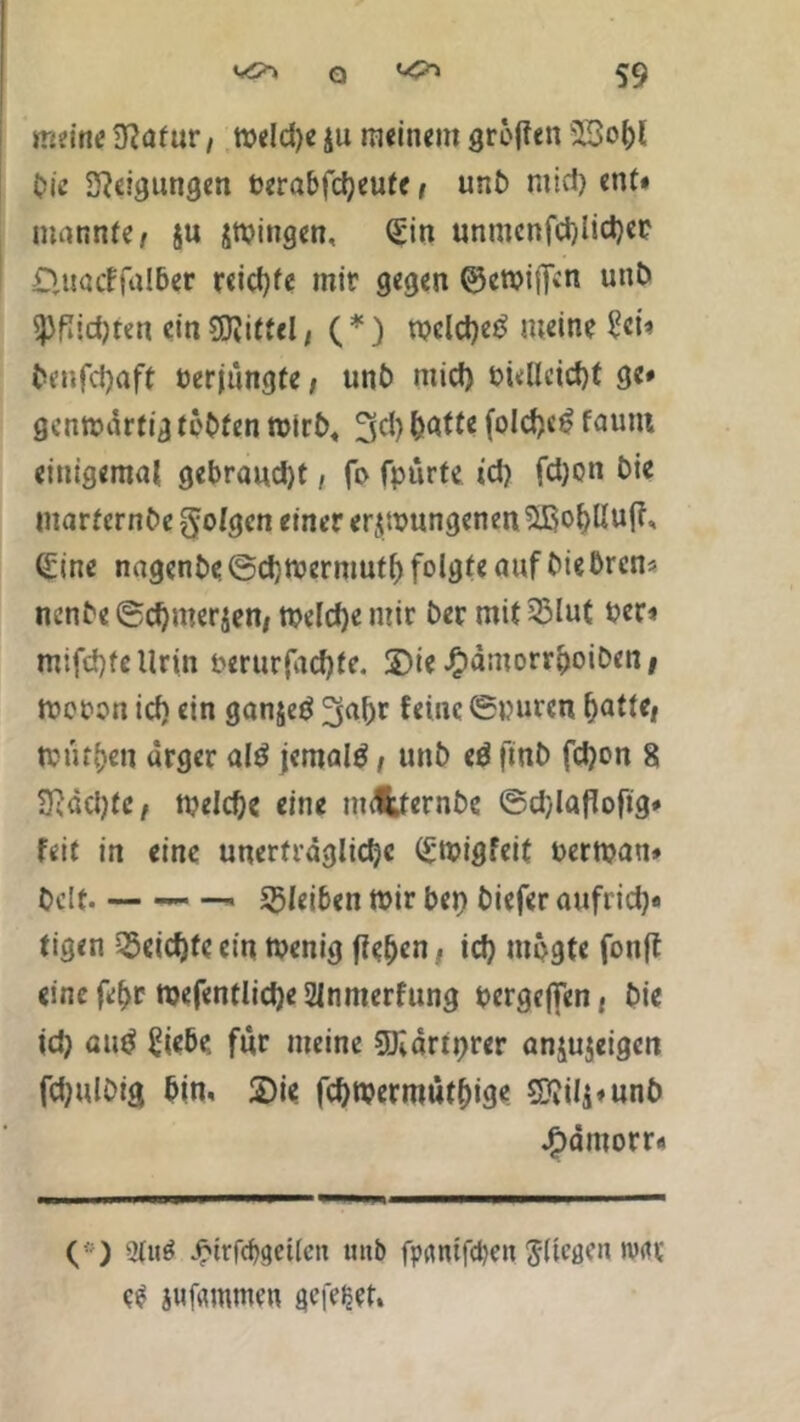 meine Natur, weld)e ju meinem grollen s33o()l Oie Steigungen Perabfcfyeufe, unb mic!) ent* mannte/ $u zwingen, (£in unmenfd)lid)er £Uiadfa!6er reichte mir gegen ©ewiffen unö ^flidjren ein Mittel, (*) rocld)eö meine £ci* benfd)aft Perjüngte; unb mid) Püllcid)t ge# genwartig testen Wirt), 3$ fo!d)c£ faunt einigemal gebraudjt, fi> fpurte id) fd)on Die marternbe folgen einer erzwungenen Sßol)Uuff, <£tnc nagenbe@d)Wermutf) folgte auf biebren* nenbe ©d)merzen/ Welche mir Der mit 33lut Per* mifd)fcllrin perurfadjfe. 3>ie J&antorr&oiDen# tpopon id) ein ganjeö 3«fjr feine ©puren ^atte/ Würben arger alö jemals, unb e$ finb fd)on 8 SlddjtC/ welche eine imfcternbc ©djlaflofig* feit in eine unerträgliche (Swigfeit perwau» Oclt bleiben Wir bet) biefer aufrid)« tigen Reichte ein tpenig fielen, id) mpgte fonft einefehr Wefentlid)e2lnmerfung pergcjTen, Die id) autf £iebe für meine SUiärtprer anjujeigen fdjulbig bin, 2)ie fd)Wermutf)ige 5S??ifg*un£> Jftämorr« (! ) 2tu$ Jptrfd)get(en mtb fpfltufcben Sltcgen n?rtr ee iufflmmen gefegt.